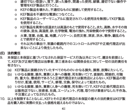 41o 適切でない取扱い、落下、誤った操作、間違った使用、破壊、適切でない操作や管理をKEF製品に行うこと。o KEFの製品を壊れた、不適切なものに接続して使用すること。o KEF製品を不適切な電源につなぐこと。o KEF製品のユーザーマニュアルに指定されている使用法を無視してKEF製品を 使 用すること。o KEF製品を異常な低温または高温のもとで使用すること。また、高熱、水やその他の液体、昆虫、高湿度、砂、化学物質、電池の洩れ、汚染物質の中で使用すること。o 火事、落雷、台風、嵐、地震、ハリケーン、自然災害、津波、洪水、戦争、騒乱のもとで 使 用 すること 。o それ以外の事由で、常識の範囲内でのコントロールがKEFや正規代理店が出来ないことにより発生したもの。(E)  法的責9. 本保証と本保証に基づいてなされた保証サービス行為以外について、遵法を前提として、KEF及び正規代理店は当事者、第三者あるいは関係会社に対して一切の法的責任を有さない。(a) KEF製品に接続されていたすべてのもののいかなる損失、損害、故障にたいして。(b) いかなる損害、損失、責務（人身への傷害、死を除いて）で、直接的、間接的、付随的、重大な、懲戒的であろうと正規代理店または販売店によらない、KEF製品の取り付け、配達、使用、サービス、修理、交換、保守によって起きたもの。(c) いかなる損害、損失、責務（人身への傷害、死を除いて）で、KEFの正規代理店または販売店でない、技術者、社員、エーェント、代理、取り付け業者がなした不作為、不注意によってなされたもの。10.以上を制限することなしに、KEFとその正規代理店の本保証の最大の法的責任はKEF製品を購入時に実際の支払った価格をえるものではない。