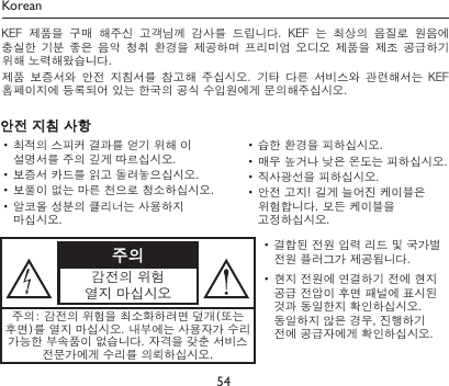 54주의감전의 위험열지 마십시오• 결합된 전원 입력 리드 및 국가별 전원 플러그가 제공됩니다.• 현지 전원에 연결하기 전에 현지 공급 전압이 후면 패널에 표시된 것과 동일한지 확인하십시오. 동일하지 않은 경우, 진행하기 전에 공급자에게 확인하십시오.주의: 감전의 위험을 최소화하려면 덮개(또는 후면)를 열지 마십시오. 내부에는 사용자가 수리 가능한 부속품이 없습니다. 자격을 갖춘 서비스 전문가에게 수리를 의뢰하십시오.안전 지침 사항• 최적의 스피커 결과를 얻기 위해 이 설명서를 주의 깊게 따르십시오.• 보증서 카드를 읽고 돌려놓으십시오.• 보풀이 없는 마른 천으로 청소하십시오.• 알코올 성분의 클리너는 사용하지 마십시오.• 습한 환경을 피하십시오.• 매우 높거나 낮은 온도는 피하십시오.• 직사광선을 피하십시오.• 안전 고지! 길게 늘어진 케이블은 위험합니다. 모든 케이블을 고정하십시오.KoreanKEF  제품을  구매  해주신  고객님께  감사를  드립니다.  KEF  는  최상의  음질로  원음에 충실한  기분  좋은  음악  청취 환경을  제공하며  프리미엄  오디오  제품을 제조  공급하기 위해 노력해왔습니다.제품  보증서와  안전  지침서를  참고해  주십시오.  기타  다른  서비스와  관련해서는  KEF 홈페이지에 등록되어 있는 한국의 공식 수입원에게 문의해주십시오.