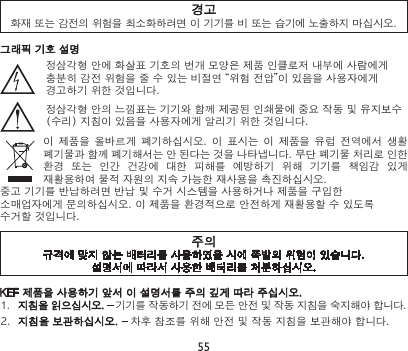 55경고화재 또는 감전의 위험을 최소화하려면 이 기기를 비 또는 습기에 노출하지 마십시오.KEF 제품을 사용하기 앞서 이 설명서를 주의 깊게 따라 주십시오.1.  지침을 읽으십시오. – 기기를 작동하기 전에 모든 안전 및 작동 지침을 숙지해야 합니다.2.  지침을 보관하십시오. – 차후 참조를 위해 안전 및 작동 지침을 보관해야 합니다.주의규격에 맞지 않는 배터리를 사용하였을 시에 폭발의 위험이 있습니다.설명서에 따라서 사용한 배터리를 처분하십시오.그래픽 기호 설명정삼각형 안에 화살표 기호의 번개 모양은 제품 인클로저 내부에 사람에게 충분히 감전 위험을 줄 수 있는 비절연 “위험 전압”이 있음을 사용자에게 경고하기 위한 것입니다.정삼각형 안의 느낌표는 기기와 함께 제공된 인쇄물에 중요 작동 및 유지보수(수리) 지침이 있음을 사용자에게 알리기 위한 것입니다.이  제품을  올바르게  폐기하십시오.  이 표시는  이  제품을  유럽  전역에서 생활 폐기물과 함께 폐기해서는 안 된다는 것을 나타냅니다. 무단 폐기물 처리로 인한 환경  또는  인간  건강에  대한  피해를  예방하기  위해  기기를  책임감  있게 재활용하여 물적 자원의 지속 가능한 재사용을 촉진하십시오.중고 기기를 반납하려면 반납 및 수거 시스템을 사용하거나 제품을 구입한 소매업자에게 문의하십시오. 이 제품을 환경적으로 안전하게 재활용할 수 있도록 수거할 것입니다.