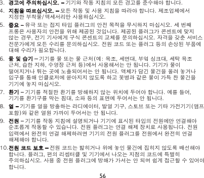 563.  경고에 주의하십시오. – 기기와 작동 지침의 모든 경고를 준수해야 합니다.4.  지침을 따르십시오. – 모든 작동 및 사용 지침을 따라야 합니다. 제조업체에서 지정한 부착물/액세서리만 사용하십시오.5.  중요 – 유극 또는 접지 타입 플러그의 안전 목적을 무시하지 마십시오. 세 번째 프롱은 사용자의 안전을 위해 제공된 것입니다. 제공된 플러그가 콘센트에 맞지 않는 경우, 전기 기사에게 구식 콘센트의 교체를 문의하십시오. 자격을 갖춘 서비스 전문가에게 모든 수리를 문의하십시오. 전원 코드 또는 플러그 등의 손상된 부품에 대해 수리가 필요합니다.6.  물 및 습기 – 기기를 물 또는 물 근처(예: 욕조, 세면대, 부엌 싱크대, 세탁 욕조 근처, 습한 지하, 수영장 근처 등)에서 사용해서는 안 됩니다. 기기가 물이 떨어지거나 튀는 곳에 노출되어서는 안 됩니다. 액체가 담긴 물건을 올려 놓거나 입구를 통해 인클로저에 쏟아지지 않도록 하고 꽃병과 같은 물이 가득 찬 물건을 기기에 놓지 마십시오.7.  환기 – 기기를 적절한 환기를 방해하지 않는 위치에 두어야 합니다. 예를 들어, 기기를 환기구를 막는 침대, 소파 등의 표면에 두어서는 안 됩니다.8.  열 – 기기를 열을 방출하는 라디에이터, 발열 기구, 스토브 또는 기타 가전기기(앰프 포함)와 같은 열원 가까이 두어서는 안 됩니다.9.  전원 – 기기를 작동 지침에 설명되거나 기기에 표시된 타입의 전원에만 연결해야 순조롭게 작동할 수 있습니다. 전원 플러그는 연결 해제 장치로 사용됩니다. 전원 입력에서 완전히 연결 해제하려면 기기의 전원 플러그를 전원에서 완전히 연결 해제해야 합니다.10.전원 코드 보호 – 전원 코드는 밟히거나 위에 놓인 물건에 집히지 않도록 배선해야 합니다. 플러그, 편의 리셉터클 및 기기에서 나오는 지점의 코드에 특별히 주의하십시오. 사용 중 전원 플러그에 방해가 가서는 안 되며 쉽게 접근할 수 있어야 합니다.