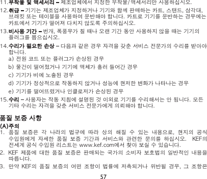 57품질 보증 사항(A)주의1.  품질  보증은  각  나라의  법규에  따라  상의  해질  수  있는  내용으로,  현지의  공식 수입원에게  자세한  품질  보증  기간과  서비스와  관련한  문의를  하십시오.    KEF의 전세계 공식 수입원 리스트는 www.kef.com에서 찾아 보실 수 있습니다.2.  KEF  제품에  대한 품질  보증은 판매되는  국가의 소비자  보호법의  일반적인 내용을 따릅니다.3.  만약  KEF의  품질  보증의  어떤  조항이  법률에  저촉되거나  위반될  경우,  그  조항은 11.부착물 및 액세서리 – 제조업체에서 지정한 부착물/액세서리만 사용하십시오.12.취급 – 기기는 제조업체가 지정하거나 기기와 함께 판매하는 카트, 스탠드, 삼각대, 브래킷 또는 테이블을 사용하여 운반해야 합니다. 카트로 기기를 운반하는 경우에는 카트에서 기기가 떨어져 다치지 않도록 주의하십시오.13.비사용 기간 – 번개, 폭풍우가 칠 때나 오랜 기간 동안 사용하지 않을 때는 기기의 플러그를 뽑으십시오.14.수리가 필요한 손상 – 다음과 같은 경우 자격을 갖춘 서비스 전문가의 수리를 받아야 합니다.a) 전원 코드 또는 플러그가 손상된 경우b) 물건이 떨어졌거나 기기에 액체가 흘러 들어간 경우c) 기기가 비에 노출된 경우d) 기기가 정상적으로 작동하지 않거나 성능에 현저한 변화가 나타나는 경우e) 기기를 떨어뜨렸거나 인클로저가 손상된 경우15.수리 – 사용자는 작동 지침에 설명된 것 이외로 기기를 수리해서는 안 됩니다. 모든 기타 수리는 자격을 갖춘 서비스 전문가에게 의뢰해야 합니다.
