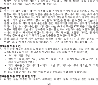 58법적인 근거에 맞추어 서비스 가능토록 간주되어 질 것이며, 정해진 품질 보증 기간 내에는 소비자의 권리가 보장되어 질 것입니다.(B) 경고4.  모든 KEF 제품 구매는 KEF가 인증한 공식 수입원과 수입원의 공식 대리점을 통해서 진행이 되어야 정품에 대한 보증을 받을 수 있습니다. 공식 수리처가 아닌 곳에 수리 의뢰 및 진행을 자제해 주십시오. KEF 본래의 성능을 유지하기 위해 필요한 부품은 단지 그리고  반드시 KEF의 공식  수입원과 대리점을  통해야만 보장될 수  있습니다.  품질 보증은 각  지역의  공식  수입원을  통한  제품에게만 제공되며 반드시  영수증을 제시해야 합니다. 공식수입원과 대리점이 아닌 곳에서 구매한 KEF 제품에게는 품질 보증이 제공되지 않습니다. 영수증과 보증서를 반드시 보관하여 품질 보증과 관련된 서비스  요청  시 제시하여  주십시오.  구매일,  구매자  이름,  모델명,  대리점  명 등의 자세한 정보가 반드시 기재되어 있는 영수증을 잘 보관하여 주십시오.5.  품질  보증과  관련된  세부  조항들은  법률의  개정이  있을  때  마다  같이  변동될  수 있습니다. 이런 변동 사항을 확인하려면, KEF 공식 홈페이지를 참고해주십시오.(C) 품질 보증 기간6.  모든  KEF 제품은 아래와 같이 제품 구매일로부터 불량에 대해서 품질 보증 기간을 갖습니다.(품질 보증은 각 나라의 법규에 따라 상의 해질 수 있는 내용으로)•  하이파이제품: 5년•  액티브 스피커, 서브우퍼 , Ci 시리즈 스피커:  1년  (EU 지역에서 구매 시 2년, EU 지역 수입원에게 문의)•  기타 헤드폰 및 멀티미디어 스피커:  1년  (EU 지역에서 구매 시 2년, EU 지역 수입원에게 문의) 이 품질 보증 기간은 추가적인 연장 없이 만료일까지만 품질을 보증합니다.(D) 품질 보증 조항 및 제한 사항7.  이러한  품질  보증은  첫  구매가  이루어진  지역의  공식  수입원을  통한  구매에만 