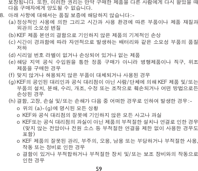 59보장됩니다. 또한, 이러한 권리는 만약 구매한 제품을 다른 사람에게 다시 팔았을 때 다음 구매자에게 양도될 수 없습니다.  8.  아래 사항에 대해서는 품질 보증에 해당하지 않습니다:(a) 정상적인  사용에  의한  그리고  시간과  사용  환경에  따른  부품이나 제품  재질과 외관의 소모성 변질(b) KEF 제품 본연의 결함으로 기인하지 않은 제품의 기계적인 손상(c) 시간이 경과함에 따라 자연적으로  발생하는 배터리와 같은 소모성 부품의  품질 저하(d) 시리얼 번호 라벨이 없거나 손상되어 있거나 없는 제품(e) 해당  지역  공식  수입원을  통한  정품  구매가  아니라  병행제품이나  직구,  위조 제품을 구매한 경우(f) 맞지 않거나 허용되지 않은 부품이 대체되거나 사용된 경우(g) KEF의 공인된 대리인과 공식 대리점이 아닌 사람/단체에 의해 KEF 제품 및/또는 부품의 설치, 분해, 수리, 개조, 수정 또는 조작으로 훼손되거나 어떤 방법으로든 손상된 경우(h) 결함, 고장, 손실 및/또는 손해가 다음 중 어떠한 경우로 인하여 발생한 경우:o  위의 (a)(g)에 명시된 모든 상황o  KEF와 공식 대리점의 잘못에 기인하지 않은 모든 사고나 과실o  KEF또는 공식 대리점의 과실이 아닌 제품의 부적절한 설치나 연결로 인한 경우 (맞지 않는 전압이나 전원 소스 등 부적절한 연결을 제한 없이 사용한 경우도 포함)o  KEF 제품의 잘못된 관리, 부주의, 오용, 남용 또는 부당하거나 부적절한 사용, 작동 또는 정비로 인한 경우o  결함이 있거나 부적합하거나 부적절한 장치 및/또는 보조 장비와의 작동으로 인한 경우