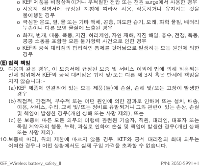 o  KEF 제품을 비정상적이거나 부적절한 전압 또는 전원 surge에서 사용한 경우o  사용자  설명서에  규정된  지침에  따라서  사용,  작동하거나  유지하는  것을 불이행한 경우o  극심한 온도, 열, 물 또는 기타 액체, 곤충, 과도한 습기, 모래, 화학 물질, 배터리 누손이나 다른 오염 물질에 노출된 경우o  화재, 번개, 태풍, 폭풍, 지진, 허리케인, 자연 재해, 지진 해일, 홍수, 전쟁, 폭동, 공공 소동을 포함한 모든 불가항력 사건으로 인한 경우o  KEF와 공식 대리점의 합리적인 통제를 벗어남으로 발생하는 모든 원인에 의한 경우(E) 법적 책임9.  다음과  같은 경우, 이  보증서에 규정된  보증 및 서비스  이외에 법에 의해  허용되는 전체 범위에서 KEF와 공식 대리점은 귀하 및/또는 다른 제 3자 혹은 단체에 책임을 지지 않습니다:(a) KEF  제품에 연결되어 있는 모든 제품(들)에 손실, 손해 및/또는  고장이 발생한 경우(b) 직접적,  간접적, 부수적  또는 어떤 원인에 의한 결과로 인하여 또는 설치, 배송, 이용, 서비스, 수리, 교체 및/또는 정비로 유발되거나 그와 관련이 있는 손상, 손실 및 책임이 발생한 경우(개인 상해 또는 사망 제외), 또는(c) 본  보증에  따른  모든  의무의 이행에 관련된 기술자,  직원,  대리인,  대표자  또는 독립 계약자의 행동, 누락, 과실로 인하여 손실 및 책임이 발생한 경우(개인 상해 또는 사망 제외).10.보증에  따라,  위의  제한에  따르지  않을  경우,  KEF와  공식  대리점의  최대  의무는 어떠한 경우나 어떤 상황에서도 실제 구입 가격을 초과할 수 없습니다.P/N:3050-5991+1KEF_Wirelessbattery_safety_II