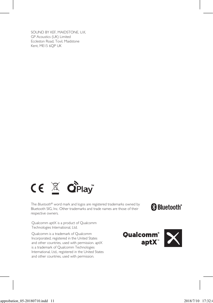 The Bluetooth® word mark and logos are registered trademarks owned by Bluetooth SIG, Inc. Other trademarks and trade names are those of their respective owners.Qualcomm aptX is a product of Qualcomm Technologies International, Ltd.Qualcomm is a trademark of Qualcomm Incorporated, registered in the United States and other countries, used with permission. aptX is a trademark of Qualcomm Technologies International, Ltd., registered in the United States and other countries, used with permission.SOUND BY KEF, MAIDSTONE, U.K.GP Acoustics (UK) LimitedEccleston Road, Tovil, MaidstoneKent, ME15 6QP UKSpec_approbation_05-20180710.indd   11 2018/7/10   17:32:45