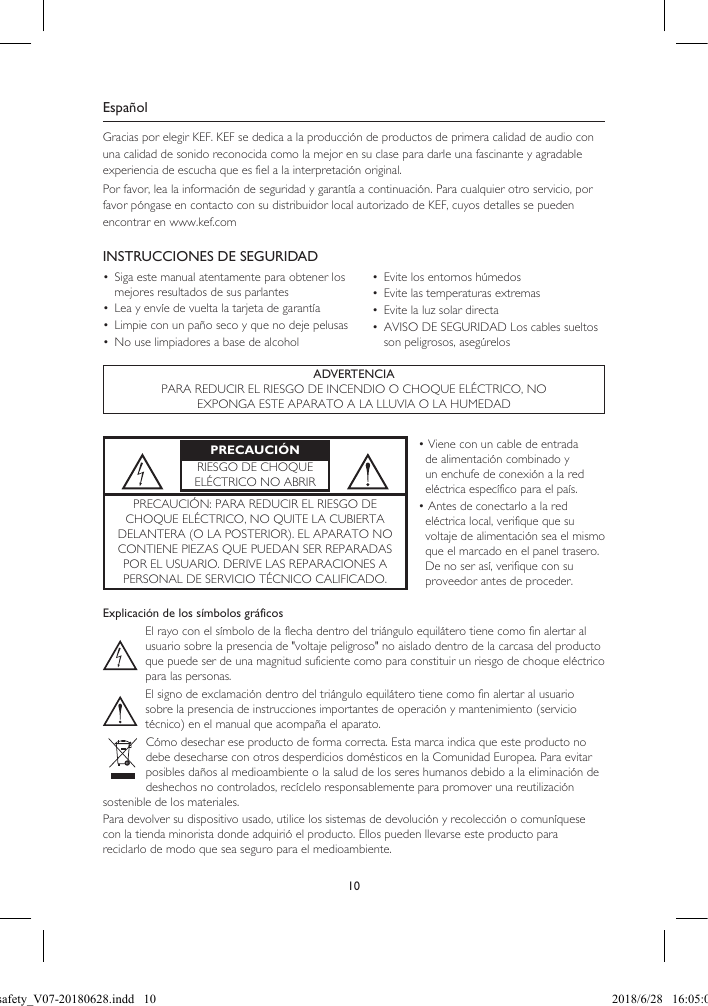 10EspañolGracias por elegir KEF. KEF se dedica a la producción de productos de primera calidad de audio con una calidad de sonido reconocida como la mejor en su clase para darle una fascinante y agradable experiencia de escucha que es fiel a la interpretación original.Por favor, lea la información de seguridad y garantía a continuación. Para cualquier otro servicio, por favor póngase en contacto con su distribuidor local autorizado de KEF, cuyos detalles se pueden encontrar en www.kef.comINSTRUCCIONES DE SEGURIDAD•  Siga este manual atentamente para obtener los mejores resultados de sus parlantes•  Lea y envíe de vuelta la tarjeta de garantía•  Limpie con un paño seco y que no deje pelusas•  No use limpiadores a base de alcohol•  Evite los entornos húmedos•  Evite las temperaturas extremas•  Evite la luz solar directa•  AVISO DE SEGURIDAD Los cables sueltos son peligrosos, asegúrelosADVERTENCIAPARA REDUCIR EL RIESGO DE INCENDIO O CHOQUE ELÉCTRICO, NOEXPONGA ESTE APARATO A LA LLUVIA O LA HUMEDADExplicación de los símbolos gráficosEl rayo con el símbolo de la flecha dentro del triángulo equilátero tiene como fin alertar al usuario sobre la presencia de "voltaje peligroso" no aislado dentro de la carcasa del producto que puede ser de una magnitud suficiente como para constituir un riesgo de choque eléctrico para las personas.El signo de exclamación dentro del triángulo equilátero tiene como fin alertar al usuario sobre la presencia de instrucciones importantes de operación y mantenimiento (servicio técnico) en el manual que acompaña el aparato.Cómo desechar ese producto de forma correcta. Esta marca indica que este producto no debe desecharse con otros desperdicios domésticos en la Comunidad Europea. Para evitar posibles daños al medioambiente o la salud de los seres humanos debido a la eliminación de deshechos no controlados, recíclelo responsablemente para promover una reutilización sostenible de los materiales.Para devolver su dispositivo usado, utilice los sistemas de devolución y recolección o comuníquese con la tienda minorista donde adquirió el producto. Ellos pueden llevarse este producto para reciclarlo de modo que sea seguro para el medioambiente.PRECAUCIÓNRIESGO DE CHOQUE ELÉCTRICO NO ABRIR• Viene con un cable de entrada de alimentación combinado y un enchufe de conexión a la red eléctrica específico para el país.• Antes de conectarlo a la red eléctrica local, verifique que su voltaje de alimentación sea el mismo que el marcado en el panel trasero. De no ser así, verifique con su proveedor antes de proceder.PRECAUCIÓN: PARA REDUCIR EL RIESGO DE CHOQUE ELÉCTRICO, NO QUITE LA CUBIERTA DELANTERA (O LA POSTERIOR). EL APARATO NO CONTIENE PIEZAS QUE PUEDAN SER REPARADAS POR EL USUARIO. DERIVE LAS REPARACIONES A PERSONAL DE SERVICIO TÉCNICO CALIFICADO.LSX safety_V07-20180628.indd   10 2018/6/28   16:05:03