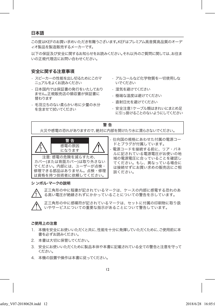 12日本語この度はKEFのお買い求めいただき有難うございます。KEFはプレミアム高音質高品質のオーディオ製品を製造販売するメーカーです。以下の保証及び安全に関するお知らせをお読みください。それ以外のご質問に関しては、お住まいの正規代理店にお問い合わせください。安全に関する注意事項• スピーカーの性能を出し切るためにこのマニュアル をよくお 読 みください• 日本国内では保証書の発行をいたしておりません。正規販売店の領収書が保証書に替わります• 毛羽立ちのない柔らかい布に少量の水分を含ませて拭いてください• アルコールなど化学物質を一切使用しないでください• 湿気を避けてください• 極端な温度は避けてください• 直射日光を避けてください• 安全注意!ケーブル類はきれいにまとめ足に引っ掛けることのないようにしてください警 告火災や感電の恐れがありますので、絶対に内部を開けたり水に濡らさないでください。警 告感電の原因になります•仕向国の規格にあわせた付属の電源コードとプラグが付属しています。•電源コードを接続する前に、リア・パネルに記されている電源電圧がお使いの地域の電源電圧に合っていることを確認してください。もし、異なっている場合には接続せずにお買い求めの販売店にご相談ください。注意:感電の危険を減らすため、カバー(または背面カバー)は取り外さないでください。内部には、ユーザーが点検・修理できる部品はありません。点検・修理は資格を持つ技術者に依頼してください。シ ンボル・マークの説明正三角形の中に稲妻が記されているマークは、ケースの内部に感電する恐れのある高い電圧が絶縁されずにかかっていることについての警告を示しています。正三角形の中に感嘆符が記されているマークは、セットに付属の印刷物に取り扱いやサービスについての重要な指示があることについて警告しています。ご使用上の注意1. 本機を安全にお使いいただくと共に、性能を十分に発揮していただくために、ご使用前に本書を必ずお読みください。2. 本書は大切に保管してください。3. 安全にお使いいただくために製品本体や本書に記載されている全ての警告と注意を守ってください 。4. 本機の設置や操作は本書に従ってください。LSX safety_V07-20180628.indd   12 2018/6/28   16:05:03