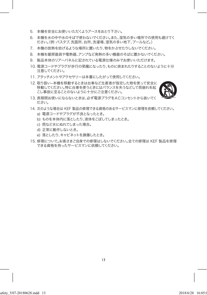 135. 本機を安全にお使いいただくようアースをおとり下さい。6. 本機を水の中や水のそばで使わないでください。また、湿気の多い場所での使用も避けてください。(例:バスタブ、洗面所、台所、洗濯場、湿気の多い地下、プールなど。)7. 本機の放熱を妨げるような場所に置いたり、物をかぶせたりしないでください。8. 本機を暖房器具や電熱器、アンプなど発熱の多い機器のそばに置かないでください。9. 製品本体のリアーパネルに記されている電源仕様のみでお使いいただけます。10.電源コードやプラグが歩行の邪魔になったり、ものに挟まれたりすることのないように十分注意してください。11.アタッチメントやアクセサリーは本書にしたがって使用してください。12.取り扱い−本機を移動するときは台車など生産者が指定した物を使って安全に移動してください。特に台車を使うときにはバランスを失うなどして荷崩れを起こし事故に至ることのないように十分にご注意ください。13.長期間お使いにならないときは、必ず電源プラグをACコンセントから抜いてください。14.次のような場合はKEF製品の修理できる資格のあるサービスマンに修理を依頼してください。a) 電源コードやプラグが不良となったとき。b)ものを本体内に落としたり、液体をこぼしてしまったとき。c) 雨など水にぬれてしまった場合。d)正常に動作しないとき。e) 落としたり、キャビネットを損傷したとき。15.修理について。お客さまご自身での修理はしないでください。全ての修理はKEF製品を修理できる資格を持ったサービスマンに依頼してください。LSX safety_V07-20180628.indd   13 2018/6/28   16:05:03