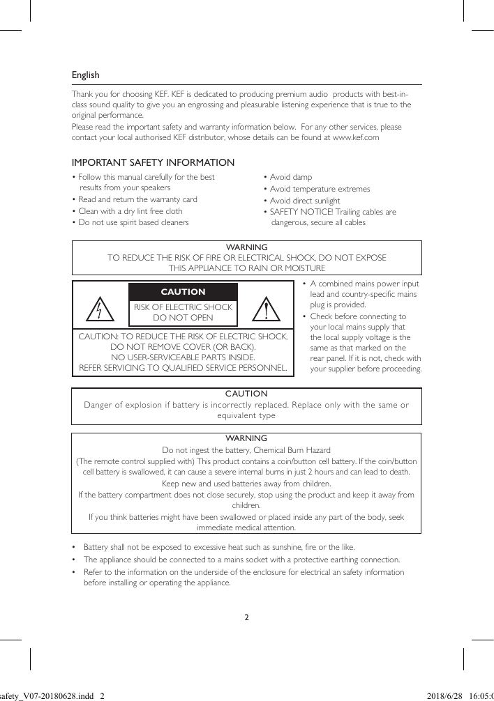 2EnglishThank you for choosing KEF. KEF is dedicated to producing premium audio  products with best-in-class sound quality to give you an engrossing and pleasurable listening experience that is true to the original performance.Please read the important safety and warranty information below.  For any other services, please contact your local authorised KEF distributor, whose details can be found at www.kef.comIMPORTANT SAFETY INFORMATION• Follow this manual carefully for the best results from your speakers• Read and return the warranty card• Clean with a dry lint free cloth• Do not use spirit based cleaners• Avoid damp• Avoid temperature extremes• Avoid direct sunlight• SAFETY NOTICE! Trailing cables are dangerous, secure all cablesWARNINGTO REDUCE THE RISK OF FIRE OR ELECTRICAL SHOCK, DO NOT EXPOSETHIS APPLIANCE TO RAIN OR MOISTURECAUTIONRISK OF ELECTRIC SHOCK DO NOT OPEN•  A combined mains power input lead and country-specific mains plug is provided.•  Check before connecting to your local mains supply that the local supply voltage is the same as that marked on the rear panel. If it is not, check with your supplier before proceeding.CAUTION: TO REDUCE THE RISK OF ELECTRIC SHOCK,  DO NOT REMOVE COVER (OR BACK).NO USER-SERVICEABLE PARTS INSIDE. REFER SERVICING TO QUALIFIED SERVICE PERSONNEL.•  Battery shall not be exposed to excessive heat such as sunshine, fire or the like.•  The appliance should be connected to a mains socket with a protective earthing connection.•  Refer to the information on the underside of the enclosure for electrical an safety information before installing or operating the appliance.CAUTION Danger of explosion if battery is incorrectly replaced. Replace only with the same or equivalent typeWARNING Do not ingest the battery, Chemical Burn Hazard(The remote control supplied with) This product contains a coin/button cell battery. If the coin/button cell battery is swallowed, it can cause a severe internal burns in just 2 hours and can lead to death.Keep new and used batteries away from children.If the battery compartment does not close securely, stop using the product and keep it away from children.If you think batteries might have been swallowed or placed inside any part of the body, seek immediate medical attention.LSX safety_V07-20180628.indd   2 2018/6/28   16:05:03