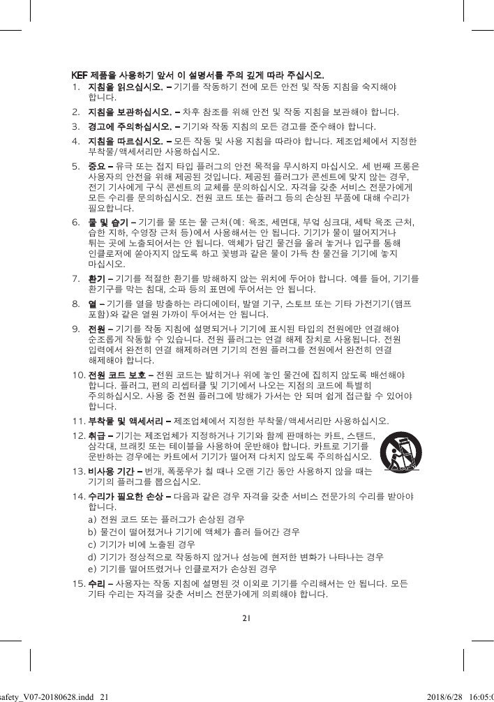 21KEF 제품을 사용하기 앞서 이 설명서를 주의 깊게 따라 주십시오.1.  지침을 읽으십시오. – 기기를 작동하기 전에 모든 안전 및 작동 지침을 숙지해야 합니다.2.  지침을 보관하십시오. – 차후 참조를 위해 안전 및 작동 지침을 보관해야 합니다.3.  경고에 주의하십시오. – 기기와 작동 지침의 모든 경고를 준수해야 합니다.4.  지침을 따르십시오. – 모든 작동 및 사용 지침을 따라야 합니다. 제조업체에서 지정한 부착물/액세서리만 사용하십시오.5.  중요 – 유극 또는 접지 타입 플러그의 안전 목적을 무시하지 마십시오. 세 번째 프롱은 사용자의 안전을 위해 제공된 것입니다. 제공된 플러그가 콘센트에 맞지 않는 경우, 전기 기사에게 구식 콘센트의 교체를 문의하십시오. 자격을 갖춘 서비스 전문가에게 모든 수리를 문의하십시오. 전원 코드 또는 플러그 등의 손상된 부품에 대해 수리가 필요합니다.6.  물 및 습기 – 기기를 물 또는 물 근처(예: 욕조, 세면대, 부엌 싱크대, 세탁 욕조 근처, 습한 지하, 수영장 근처 등)에서 사용해서는 안 됩니다. 기기가 물이 떨어지거나 튀는 곳에 노출되어서는 안 됩니다. 액체가 담긴 물건을 올려 놓거나 입구를 통해 인클로저에 쏟아지지 않도록 하고 꽃병과 같은 물이 가득 찬 물건을 기기에 놓지 마십시오.7.  환기 – 기기를 적절한 환기를 방해하지 않는 위치에 두어야 합니다. 예를 들어, 기기를 환기구를 막는 침대, 소파 등의 표면에 두어서는 안 됩니다.8.  열 – 기기를 열을 방출하는 라디에이터, 발열 기구, 스토브 또는 기타 가전기기(앰프 포함)와 같은 열원 가까이 두어서는 안 됩니다.9.  전원 – 기기를 작동 지침에 설명되거나 기기에 표시된 타입의 전원에만 연결해야 순조롭게 작동할 수 있습니다. 전원 플러그는 연결 해제 장치로 사용됩니다. 전원 입력에서 완전히 연결 해제하려면 기기의 전원 플러그를 전원에서 완전히 연결 해제해야 합니다.10. 전원 코드 보호 – 전원 코드는 밟히거나 위에 놓인 물건에 집히지 않도록 배선해야 합니다. 플러그, 편의 리셉터클 및 기기에서 나오는 지점의 코드에 특별히 주의하십시오. 사용 중 전원 플러그에 방해가 가서는 안 되며 쉽게 접근할 수 있어야 합니다.11. 부착물 및 액세서리 – 제조업체에서 지정한 부착물/액세서리만 사용하십시오.12. 취급 – 기기는 제조업체가 지정하거나 기기와 함께 판매하는 카트, 스탠드, 삼각대, 브래킷 또는 테이블을 사용하여 운반해야 합니다. 카트로 기기를 운반하는 경우에는 카트에서 기기가 떨어져 다치지 않도록 주의하십시오.13. 비사용 기간 – 번개, 폭풍우가 칠 때나 오랜 기간 동안 사용하지 않을 때는 기기의 플러그를 뽑으십시오.14. 수리가 필요한 손상 – 다음과 같은 경우 자격을 갖춘 서비스 전문가의 수리를 받아야 합니다.a) 전원 코드 또는 플러그가 손상된 경우b) 물건이 떨어졌거나 기기에 액체가 흘러 들어간 경우c) 기기가 비에 노출된 경우d) 기기가 정상적으로 작동하지 않거나 성능에 현저한 변화가 나타나는 경우e) 기기를 떨어뜨렸거나 인클로저가 손상된 경우15. 수리 – 사용자는 작동 지침에 설명된 것 이외로 기기를 수리해서는 안 됩니다. 모든 기타 수리는 자격을 갖춘 서비스 전문가에게 의뢰해야 합니다.LSX safety_V07-20180628.indd   21 2018/6/28   16:05:05