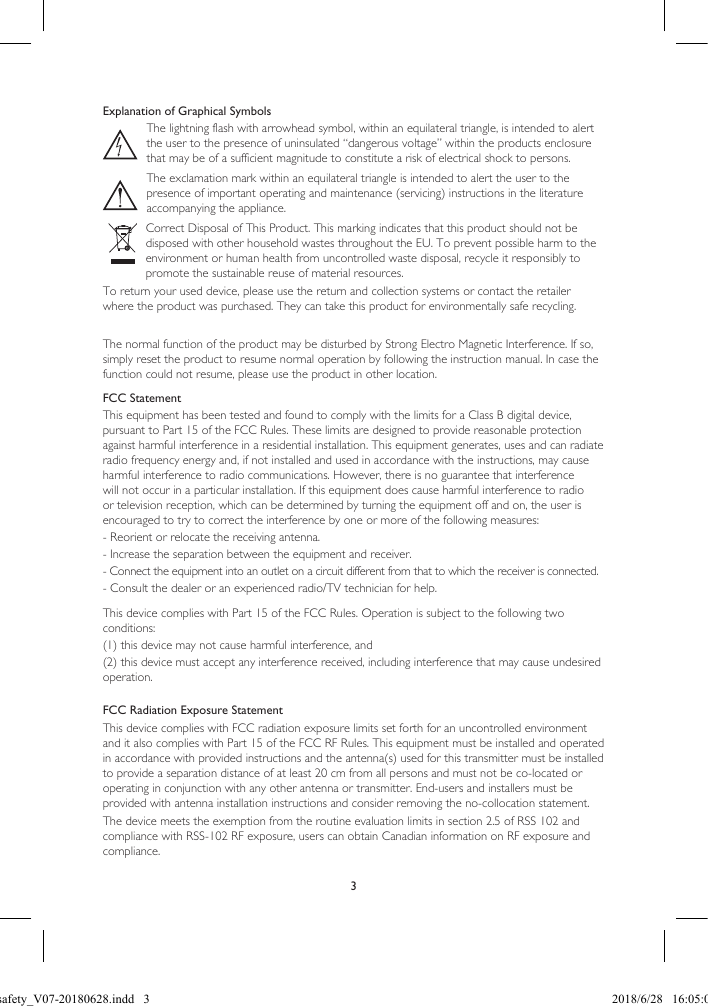 3Explanation of Graphical SymbolsThe lightning flash with arrowhead symbol, within an equilateral triangle, is intended to alert the user to the presence of uninsulated “dangerous voltage” within the products enclosure that may be of a sufficient magnitude to constitute a risk of electrical shock to persons.The exclamation mark within an equilateral triangle is intended to alert the user to the presence of important operating and maintenance (servicing) instructions in the literature accompanying the appliance.Correct Disposal of This Product. This marking indicates that this product should not be disposed with other household wastes throughout the EU. To prevent possible harm to the environment or human health from uncontrolled waste disposal, recycle it responsibly to promote the sustainable reuse of material resources.To return your used device, please use the return and collection systems or contact the retailer where the product was purchased. They can take this product for environmentally safe recycling.The normal function of the product may be disturbed by Strong Electro Magnetic Interference. If so, simply reset the product to resume normal operation by following the instruction manual. In case the function could not resume, please use the product in other location.FCC StatementThis equipment has been tested and found to comply with the limits for a Class B digital device, pursuant to Part 15 of the FCC Rules. These limits are designed to provide reasonable protection against harmful interference in a residential installation. This equipment generates, uses and can radiate radio frequency energy and, if not installed and used in accordance with the instructions, may cause harmful interference to radio communications. However, there is no guarantee that interference will not occur in a particular installation. If this equipment does cause harmful interference to radio or television reception, which can be determined by turning the equipment off and on, the user is encouraged to try to correct the interference by one or more of the following measures: - Reorient or relocate the receiving antenna. - Increase the separation between the equipment and receiver. - Connect the equipment into an outlet on a circuit different from that to which the receiver is connected. - Consult the dealer or an experienced radio/TV technician for help. This device complies with Part 15 of the FCC Rules. Operation is subject to the following two conditions:  (1) this device may not cause harmful interference, and (2) this device must accept any interference received, including interference that may cause undesired operation.FCC Radiation Exposure StatementThis device complies with FCC radiation exposure limits set forth for an uncontrolled environment and it also complies with Part 15 of the FCC RF Rules. This equipment must be installed and operated in accordance with provided instructions and the antenna(s) used for this transmitter must be installed to provide a separation distance of at least 20 cm from all persons and must not be co-located or operating in conjunction with any other antenna or transmitter. End-users and installers must be provided with antenna installation instructions and consider removing the no-collocation statement.The device meets the exemption from the routine evaluation limits in section 2.5 of RSS 102 and compliance with RSS-102 RF exposure, users can obtain Canadian information on RF exposure and compliance.LSX safety_V07-20180628.indd   3 2018/6/28   16:05:03