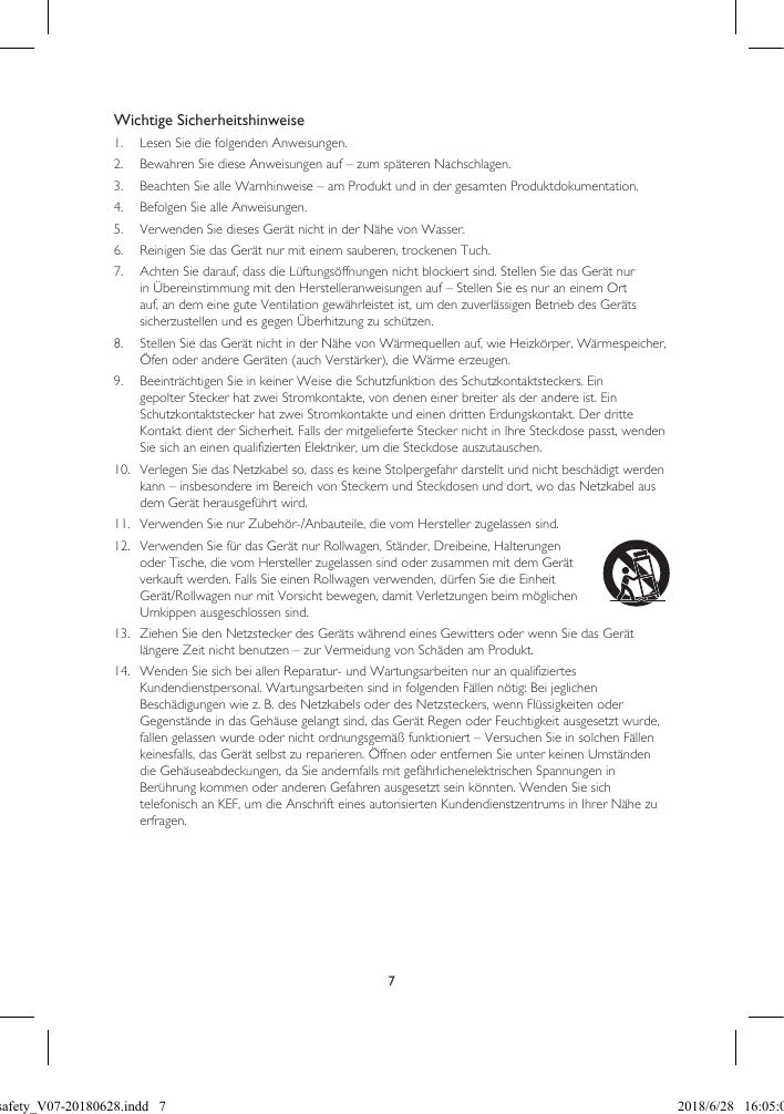 7Wichtige Sicherheitshinweise1.  Lesen Sie die folgenden Anweisungen.2.  Bewahren Sie diese Anweisungen auf – zum späteren Nachschlagen.3.  Beachten Sie alle Warnhinweise – am Produkt und in der gesamten Produktdokumentation.4.  Befolgen Sie alle Anweisungen.5.  Verwenden Sie dieses Gerät nicht in der Nähe von Wasser.6.  Reinigen Sie das Gerät nur mit einem sauberen, trockenen Tuch.7.  Achten Sie darauf, dass die Lüftungsöffnungen nicht blockiert sind. Stellen Sie das Gerät nur in Übereinstimmung mit den Herstelleranweisungen auf – Stellen Sie es nur an einem Ort auf, an dem eine gute Ventilation gewährleistet ist, um den zuverlässigen Betrieb des Geräts sicherzustellen und es gegen Überhitzung zu schützen.8.  Stellen Sie das Gerät nicht in der Nähe von Wärmequellen auf, wie Heizkörper, Wärmespeicher, Öfen oder andere Geräten (auch Verstärker), die Wärme erzeugen.9.  Beeinträchtigen Sie in keiner Weise die Schutzfunktion des Schutzkontaktsteckers. Ein gepolter Stecker hat zwei Stromkontakte, von denen einer breiter als der andere ist. Ein Schutzkontaktstecker hat zwei Stromkontakte und einen dritten Erdungskontakt. Der dritte Kontakt dient der Sicherheit. Falls der mitgelieferte Stecker nicht in Ihre Steckdose passt, wenden Sie sich an einen qualifizierten Elektriker, um die Steckdose auszutauschen.10.  Verlegen Sie das Netzkabel so, dass es keine Stolpergefahr darstellt und nicht beschädigt werden kann – insbesondere im Bereich von Steckern und Steckdosen und dort, wo das Netzkabel aus dem Gerät herausgeführt wird.11.  Verwenden Sie nur Zubehör-/Anbauteile, die vom Hersteller zugelassen sind.12.  Verwenden Sie für das Gerät nur Rollwagen, Ständer, Dreibeine, Halterungen oder Tische, die vom Hersteller zugelassen sind oder zusammen mit dem Gerät verkauft werden. Falls Sie einen Rollwagen verwenden, dürfen Sie die Einheit Gerät/Rollwagen nur mit Vorsicht bewegen, damit Verletzungen beim möglichen Umkippen ausgeschlossen sind.13.  Ziehen Sie den Netzstecker des Geräts während eines Gewitters oder wenn Sie das Gerät längere Zeit nicht benutzen – zur Vermeidung von Schäden am Produkt.14.  Wenden Sie sich bei allen Reparatur- und Wartungsarbeiten nur an qualifiziertes Kundendienstpersonal. Wartungsarbeiten sind in folgenden Fällen nötig: Bei jeglichen Beschädigungen wie z. B. des Netzkabels oder des Netzsteckers, wenn Flüssigkeiten oder Gegenstände in das Gehäuse gelangt sind, das Gerät Regen oder Feuchtigkeit ausgesetzt wurde, fallen gelassen wurde oder nicht ordnungsgemäß funktioniert – Versuchen Sie in solchen Fällen keinesfalls, das Gerät selbst zu reparieren. Öffnen oder entfernen Sie unter keinen Umständen die Gehäuseabdeckungen, da Sie andernfalls mit gefährlichenelektrischen Spannungen in Berührung kommen oder anderen Gefahren ausgesetzt sein könnten. Wenden Sie sich telefonisch an KEF, um die Anschrift eines autorisierten Kundendienstzentrums in Ihrer Nähe zu erfragen.LSX safety_V07-20180628.indd   7 2018/6/28   16:05:03