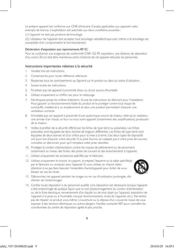 9Le présent appareil est conforme aux CNR d’Industrie Canada applicables aux appareils radio exempts de licence. L’exploitation est autorisée aux deux conditions suivantes : (1) l’appareil ne doit pas produire de brouillage; (2) l’utilisateur de l’appareil doit accepter tout brouillage radioélectrique subi, même si le brouillage est susceptible d’en compromettre le fonctionnement. Instructions importantes relatives à la sécurité1.  Veuillez lire ces instructions.2.  Conservez-les pour toute référence ultérieure.3.  Respectez tous les avertissements qui figurent sur le produit ou dans sa notice d’utilisation.4.  Suivez toutes les instructions.5.  N’utilisez pas cet appareil à proximité d’eau ou d’une source d’humidité.6.  Utilisez uniquement un chiffon sec pour le nettoyage.7.  Ne bloquez jamais les orifices d’aération. Suivez les instructions du fabricant pour l’installation. Pour garantir un fonctionnement fiable du produit et le protéger contre tout risque de surchauffe, installez-le à un emplacement et dans une position permettant d’assurer une ventilation correcte.8.  N’installez pas cet appareil à proximité d’une quelconque source de chaleur, telle qu’un radiateur, une arrivée d’air chaud, un four ou tout autre appareil (notamment des amplificateurs) produisant de la chaleur.9.  Veillez à profiter de la sécurité offerte par les fiches de type terre ou polarisées. Les fiches polarisées sont équipées de deux bornes de largeurs différentes. Les fiches de type terre sont équipées de deux bornes et d’un orifice pour la mise à la terre. Ces deux types de dispositifs ont pour but d’assurer votre sécurité. Si la prise fournie ne s’adapte pas à votre prise de courant, consultez un électricien pour qu’il remplace cette prise obsolète.10.  Protégez le cordon d’alimentation contre les risques de piétinement ou de pincement, notamment au niveau des fiches, des prises de courant et des branchements à l’appareil.11.  Utilisez uniquement les accessoires spécifiés par le fabricant.12.  Utilisez uniquement le chariot, le support, le trépied, l’équerre ou la table spécifié(e) par le fabricant ou vendu(e) avec l’appareil. Si vous utilisez un chariot, faites attention à ne pas faire basculer l’ensemble chariot/appareil pour éviter de vous blesser en cas de chute.13.  Débranchez cet appareil pendant les orages ou en cas d’inutilisation prolongée, afin d’éviter de l’endommager.14.  Confiez toute réparation à du personnel qualifié. Une réparation est nécessaire lorsque l’appareil a été endommagé de quelque façon que ce soit (endommagement du cordon d’alimentation ou de la fiche électrique, renversement d’un liquide ou de tout objet sur l’appareil, exposition de l’appareil à la pluie ou à l’humidité, mauvais fonctionnement, chute de l’appareil, etc.). Ne tentez pas de réparer ce produit vous-même. L’ouverture ou la dépose d’un couvercle risque de vous exposer à des tensions électriques ou autres dangers. Veuillez contacter KEF pour connaître les coordonnées du centre de réparation agréé le plus proche.Déclaration d'exposition aux rayonnements RF IC:Pour se conformer aux exigences de conformité CNR 102 RF exposition, une distance de séparation d'au moins 20 cm doit être maintenue entre l'antenne de cet appareil ettoutes les personnes. LSX safety_V07-20180628.indd   9 2018/6/28   16:05:03