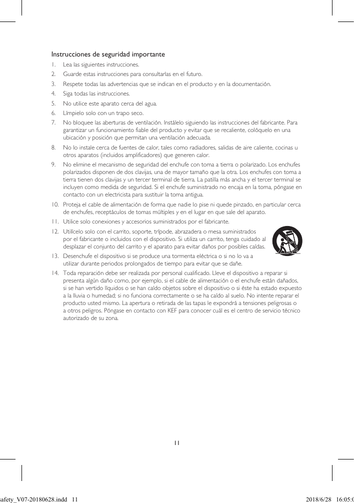 11Instrucciones de seguridad importante1.  Lea las siguientes instrucciones.2.  Guarde estas instrucciones para consultarlas en el futuro.3.  Respete todas las advertencias que se indican en el producto y en la documentación.4.  Siga todas las instrucciones.5.  No utilice este aparato cerca del agua.6.  Límpielo solo con un trapo seco.7.  No bloquee las aberturas de ventilación. Instálelo siguiendo las instrucciones del fabricante. Para garantizar un funcionamiento fiable del producto y evitar que se recaliente, colóquelo en una ubicación y posición que permitan una ventilación adecuada.8.  No lo instale cerca de fuentes de calor, tales como radiadores, salidas de aire caliente, cocinas u otros aparatos (incluidos amplificadores) que generen calor.9.  No elimine el mecanismo de seguridad del enchufe con toma a tierra o polarizado. Los enchufes polarizados disponen de dos clavijas, una de mayor tamaño que la otra. Los enchufes con toma a tierra tienen dos clavijas y un tercer terminal de tierra. La patilla más ancha y el tercer terminal se incluyen como medida de seguridad. Si el enchufe suministrado no encaja en la toma, póngase en contacto con un electricista para sustituir la toma antigua.10.  Proteja el cable de alimentación de forma que nadie lo pise ni quede pinzado, en particular cerca de enchufes, receptáculos de tomas múltiples y en el lugar en que sale del aparato.11.  Utilice solo conexiones y accesorios suministrados por el fabricante.12.  Utilícelo solo con el carrito, soporte, trípode, abrazadera o mesa suministrados por el fabricante o incluidos con el dispositivo. Si utiliza un carrito, tenga cuidado al desplazar el conjunto del carrito y el aparato para evitar daños por posibles caídas.13.  Desenchufe el dispositivo si se produce una tormenta eléctrica o si no lo va a utilizar durante periodos prolongados de tiempo para evitar que se dañe.14.  Toda reparación debe ser realizada por personal cualificado. Lleve el dispositivo a reparar si presenta algún daño como, por ejemplo, si el cable de alimentación o el enchufe están dañados, si se han vertido líquidos o se han caído objetos sobre el dispositivo o si éste ha estado expuesto a la lluvia o humedad; si no funciona correctamente o se ha caído al suelo. No intente reparar el producto usted mismo. La apertura o retirada de las tapas le expondrá a tensiones peligrosas o a otros peligros. Póngase en contacto con KEF para conocer cuál es el centro de servicio técnico autorizado de su zona.LSX safety_V07-20180628.indd   11 2018/6/28   16:05:03