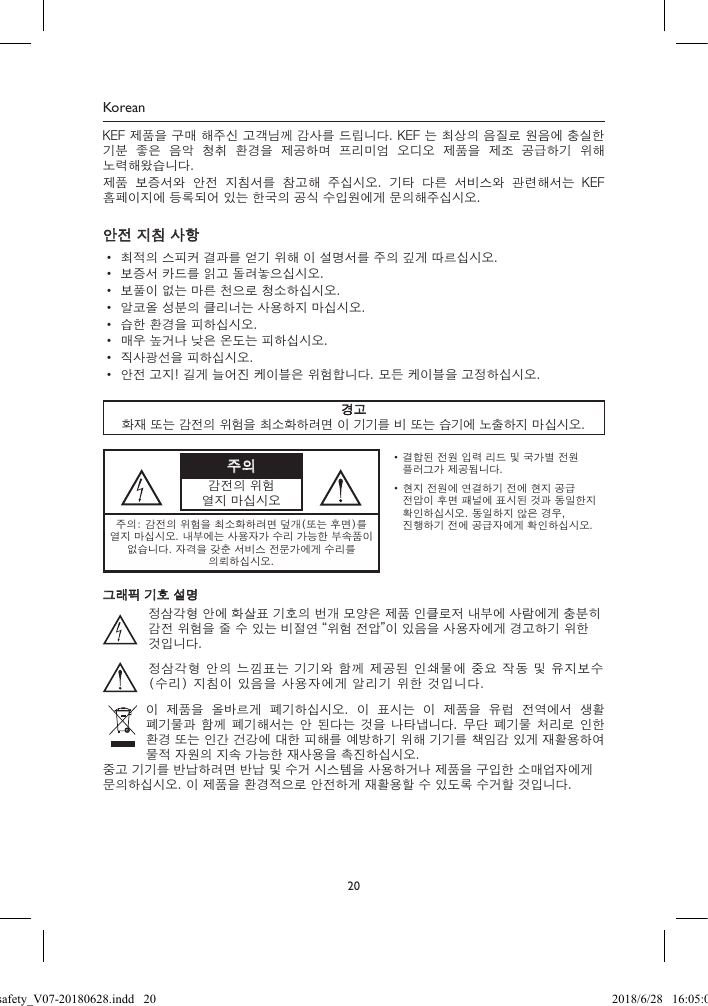20KoreanKEF 제품을 구매 해주신 고객님께 감사를 드립니다. KEF 는 최상의 음질로 원음에 충실한 기분  좋은  음악  청취  환경을  제공하며  프리미엄  오디오  제품을  제조  공급하기  위해 노력해왔습니다.제품  보증서와  안전  지침서를  참고해  주십시오.  기타  다른  서비스와  관련해서는  KEF 홈페이지에 등록되어 있는 한국의 공식 수입원에게 문의해주십시오.안전 지침 사항• 최적의 스피커 결과를 얻기 위해 이 설명서를 주의 깊게 따르십시오.• 보증서 카드를 읽고 돌려놓으십시오.• 보풀이 없는 마른 천으로 청소하십시오.• 알코올 성분의 클리너는 사용하지 마십시오.• 습한 환경을 피하십시오.• 매우 높거나 낮은 온도는 피하십시오.• 직사광선을 피하십시오.• 안전 고지! 길게 늘어진 케이블은 위험합니다. 모든 케이블을 고정하십시오.경고화재 또는 감전의 위험을 최소화하려면 이 기기를 비 또는 습기에 노출하지 마십시오.주의감전의 위험열지 마십시오• 결합된 전원 입력 리드 및 국가별 전원 플러그가 제공됩니다.• 현지 전원에 연결하기 전에 현지 공급 전압이 후면 패널에 표시된 것과 동일한지 확인하십시오. 동일하지 않은 경우, 진행하기 전에 공급자에게 확인하십시오.주의: 감전의 위험을 최소화하려면 덮개(또는 후면)를 열지 마십시오. 내부에는 사용자가 수리 가능한 부속품이 없습니다. 자격을 갖춘 서비스 전문가에게 수리를 의뢰하십시오.그래픽 기호 설명정삼각형 안에 화살표 기호의 번개 모양은 제품 인클로저 내부에 사람에게 충분히 감전 위험을 줄 수 있는 비절연 “위험 전압”이 있음을 사용자에게 경고하기 위한 것입니다.정삼각형 안의 느낌표는 기기와 함께 제공된 인쇄물에 중요 작동 및 유지보수(수리) 지침이 있음을 사용자에게 알리기 위한 것입니다.이  제품을  올바르게  폐기하십시오.  이  표시는  이  제품을  유럽  전역에서  생활 폐기물과 함께  폐기해서는 안 된다는  것을 나타냅니다.  무단  폐기물 처리로  인한 환경 또는 인간 건강에 대한 피해를 예방하기 위해 기기를 책임감 있게 재활용하여 물적 자원의 지속 가능한 재사용을 촉진하십시오.중고 기기를 반납하려면 반납 및 수거 시스템을 사용하거나 제품을 구입한 소매업자에게 문의하십시오. 이 제품을 환경적으로 안전하게 재활용할 수 있도록 수거할 것입니다.LSX safety_V07-20180628.indd   20 2018/6/28   16:05:05