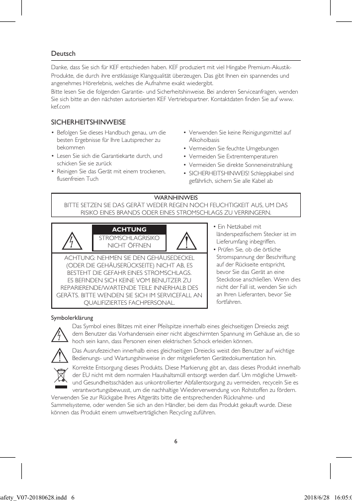 6DeutschDanke, dass Sie sich für KEF entschieden haben. KEF produziert mit viel Hingabe Premium-Akustik-Produkte, die durch ihre erstklassige Klangqualität überzeugen. Das gibt Ihnen ein spannendes und angenehmes Hörerlebnis, welches die Aufnahme exakt wiedergibt.Bitte lesen Sie die folgenden Garantie- und Sicherheitshinweise. Bei anderen Serviceanfragen, wenden Sie sich bitte an den nächsten autorisierten KEF Vertriebspartner. Kontaktdaten finden Sie auf www.kef.comSICHERHEITSHINWEISE•  Befolgen Sie dieses Handbuch genau, um die besten Ergebnisse für Ihre Lautsprecher zu bekommen•  Lesen Sie sich die Garantiekarte durch, und schicken Sie sie zurück•  Reinigen Sie das Gerät mit einem trockenen, flusenfreien Tuch•  Verwenden Sie keine Reinigungsmittel auf Alkoholbasis•  Vermeiden Sie feuchte Umgebungen•  Vermeiden Sie Extremtemperaturen•  Vermeiden Sie direkte Sonneneinstrahlung•  SICHERHEITSHINWEIS! Schleppkabel sind gefährlich, sichern Sie alle Kabel abWARNHINWEISBITTE SETZEN SIE DAS GERÄT WEDER REGEN NOCH FEUCHTIGKEIT AUS, UM DASRISIKO EINES BRANDS ODER EINES STROMSCHLAGS ZU VERRINGERN.ACHTUNGSTROMSCHLAGRISIKONICHT ÖFFNEN• Ein Netzkabel mit länderspezifischem Stecker ist im Lieferumfang inbegriffen.• Prüfen Sie, ob die örtliche Stromspannung der Beschriftung auf der Rückseite entspricht, bevor Sie das Gerät an eine Steckdose anschließen. Wenn dies nicht der Fall ist, wenden Sie sich an Ihren Lieferanten, bevor Sie fortfahren.ACHTUNG: NEHMEN SIE DEN GEHÄUSEDECKEL (ODER DIE GEHÄUSERÜCKSEITE) NICHT AB, ES BESTEHT DIE GEFAHR EINES STROMSCHLAGS. ES BEFINDEN SICH KEINE VOM BENUTZER ZU REPARIERENDE/WARTENDE TEILE INNERHALB DES GERÄTS. BITTE WENDEN SIE SICH IM SERVICEFALL AN QUALIFIZIERTES FACHPERSONAL.SymbolerklärungDas Symbol eines Blitzes mit einer Pfeilspitze innerhalb eines gleichseitigen Dreiecks zeigt dem Benutzer das Vorhandensein einer nicht abgeschirmten Spannung im Gehäuse an, die so hoch sein kann, dass Personen einen elektrischen Schock erleiden können.Das Ausrufezeichen innerhalb eines gleichseitigen Dreiecks weist den Benutzer auf wichtigeBedienungs- und Wartungshinweise in der mitgelieferten Gerätedokumentation hin.Korrekte Entsorgung dieses Produkts. Diese Markierung gibt an, dass dieses Produkt innerhalb der EU nicht mit dem normalen Haushaltsmüll entsorgt werden darf. Um mögliche Umwelt- und Gesundheitsschäden aus unkontrollierter Abfallentsorgung zu vermeiden, recyceln Sie es verantwortungsbewusst, um die nachhaltige Wiederverwendung von Rohstoffen zu fördern.Verwenden Sie zur Rückgabe Ihres Altgeräts bitte die entsprechenden Rücknahme- undSammelsysteme, oder wenden Sie sich an den Händler, bei dem das Produkt gekauft wurde. Diese können das Produkt einem umweltverträglichen Recycling zuführen.LSX safety_V07-20180628.indd   6 2018/6/28   16:05:03