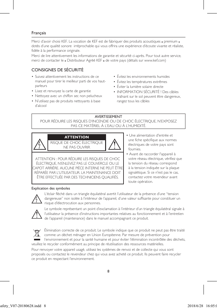 8FrançaisMerci d’avoir choisi KEF. La vocation de KEF est de fabriquer des produits acoustiques   premium   dotés d’une qualité sonore  irréprochable qui vous offrira une expérience d’écoute vivante et réaliste, fidèle à la performance originale.Merci de lire attentivement les informations de garantie et sécurité ci-après. Pour tout autre service, merci de contacter le   Distributeur Agréé KEF   de votre pays (détails sur www.kef.com)CONSIGNES DE SÉCURITÉ•  Suivez attentivement les instructions de ce manuel pour tirer le meilleur parti de vos haut-parleurs•  Lisez et renvoyez la carte de garantie•  Nettoyez avec un chiffon sec non pelucheux•  N’utilisez pas de produits nettoyants à base d’alcool•  Évitez les environnements humides•  Évitez les températures extrêmes•  Éviter la lumière solaire directe•  INFORMATION SÉCURITÉ ! Des câbles traînant sur le sol peuvent être dangereux, rangez tous les câblesAVERTISSEMENTPOUR RÉDUIRE LES RISQUES D’INCENDIE OU DE CHOC ÉLECTRIQUE, N’EXPOSEZ PAS CE MATÉRIEL À L’EAU OU À L’HUMIDITÉ.ATTENTIONRISQUE DE CHOC ÉLECTRIQUENE PAS OUVRIR• Une alimentation d'entrée et une fiche spécifique aux normes électriques de votre pays sont fournies.• Avant de raccorder l'appareil à votre réseau électrique, vérifiez que la tension du réseau correspond à la tension indiquée sur la plaque signalétique. Si ce n'est pas le cas, contactez votre revendeur avant toute opération.ATTENTION : POUR RÉDUIRE LES RISQUES DE CHOCÉLECTRIQUE, N’ENLEVEZ PAS LE COUVERCLE OU LECAPOT ARRIÈRE. AUCUNE PIÈCE INTERNE NE PEUT ÊTRERÉPARÉE PAR L’UTILISATEUR. LA MAINTENANCE DOIT ÊTRE EFFECTUÉE PAR DES TECHNICIENS QUALIFIÉS.Explication des symbolesL‘éclair fléché dans un triangle équilatéral avertit l’utilisateur de la présence d’une “tension dangereuse” non isolée à l’intérieur de l’appareil, d’une valeur suffisante pour constituer un risque d’électrocution aux personnes.Le symbole représentant un point d’exclamation à l’intérieur d’un triangle équilatéral signale àl’utilisateur la présence d’instructions importantes relatives au fonctionnement et à l’entretien de l’appareil (maintenance) dans le manuel accompagnant ce produit.Élimination correcte de ce produit. Le symbole indique que ce produit ne peut pas être traité comme un déchet ménager en Union Européenne. Par mesure de prévention pour l’environnement et pour la santé humaine et pour éviter l’élimination incontrôlée des déchets, veuillez le recycler conformément au principe de réutilisation des ressources matérielles.Pour renvoyer votre appareil usagé, utilisez les systèmes de renvoi et de collecte qui vous sont proposés ou contactez le revendeur chez qui vous avez acheté ce produit. Ils peuvent faire recycler ce produit en respectant l’environnement.LSX safety_V07-20180628.indd   8 2018/6/28   16:05:03