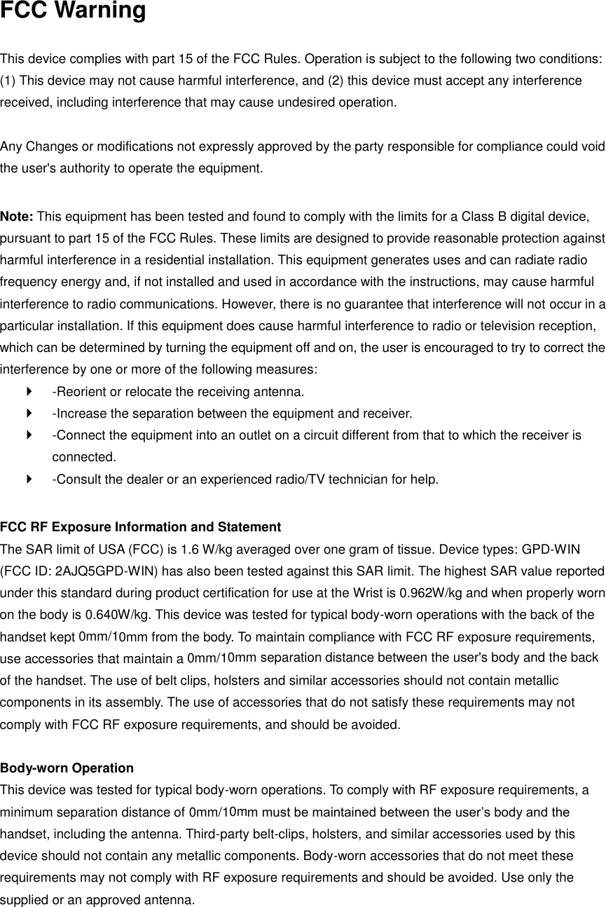 FCC Warning  This device complies with part 15 of the FCC Rules. Operation is subject to the following two conditions: (1) This device may not cause harmful interference, and (2) this device must accept any interference received, including interference that may cause undesired operation.  Any Changes or modifications not expressly approved by the party responsible for compliance could void the user&apos;s authority to operate the equipment.    Note: This equipment has been tested and found to comply with the limits for a Class B digital device, pursuant to part 15 of the FCC Rules. These limits are designed to provide reasonable protection against harmful interference in a residential installation. This equipment generates uses and can radiate radio frequency energy and, if not installed and used in accordance with the instructions, may cause harmful interference to radio communications. However, there is no guarantee that interference will not occur in a particular installation. If this equipment does cause harmful interference to radio or television reception, which can be determined by turning the equipment off and on, the user is encouraged to try to correct the interference by one or more of the following measures:     -Reorient or relocate the receiving antenna.     -Increase the separation between the equipment and receiver.     -Connect the equipment into an outlet on a circuit different from that to which the receiver is connected.     -Consult the dealer or an experienced radio/TV technician for help.    FCC RF Exposure Information and Statement   The SAR limit of USA (FCC) is 1.6 W/kg averaged over one gram of tissue. Device types: GPD-WIN (FCC ID: 2AJQ5GPD-WIN) has also been tested against this SAR limit. The highest SAR value reported under this standard during product certification for use at the Wrist is 0.962W/kg and when properly worn on the body is 0.640W/kg. This device was tested for typical body-worn operations with the back of the handset kept  10mm/ 0mm from the body. To maintain compliance with FCC RF exposure requirements, use accessories that maintain a  0mm separation distance between the user&apos;s body and the back of the handset. The use of belt clips, holsters and similar accessories should not contain metallic components in its assembly. The use of accessories that do not satisfy these requirements may not comply with FCC RF exposure requirements, and should be avoided.    Body-worn Operation   This device was tested for typical body-worn operations. To comply with RF exposure requirements, a minimum separation distance of  m must be maintained between the user’s body and the handset, including the antenna. Third-party belt-clips, holsters, and similar accessories used by this device should not contain any metallic components. Body-worn accessories that do not meet these requirements may not comply with RF exposure requirements and should be avoided. Use only the supplied or an approved antenna.     10mm/0m10mm/