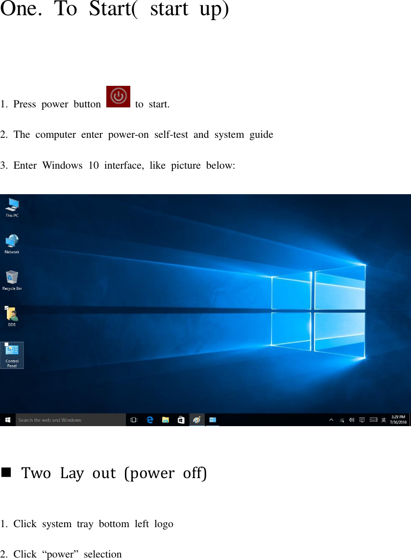 One.  To  Start(  start  up) 1.  Press  power  button    to  start. 2.  The  computer  enter  power-on  self-test  and  system  guide 3.  Enter  Windows  10  interface,  like  picture  below:   Two  Lay  out  (power  off) 1.  Click  system  tray  bottom  left  logo 2.  Click  “power”  selection 