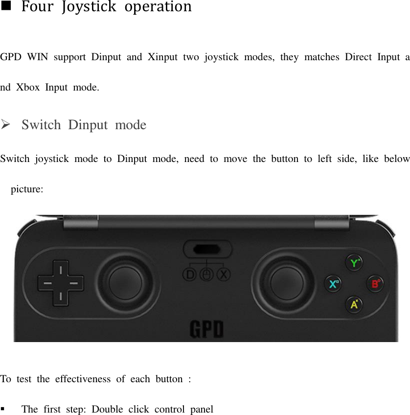 Four  Joystick  operation GPD  WIN  support  Dinput  and  Xinput  two  joystick  modes,  they  matches  Direct  Input  and  Xbox  Input  mode.    Switch  Dinput  mode Switch  joystick  mode  to  Dinput  mode,  need  to  move  the  button  to  left  side,  like  below  picture:  To  test  the  effectiveness  of  each  button  :  The  first  step:  Double  click  control  panel 