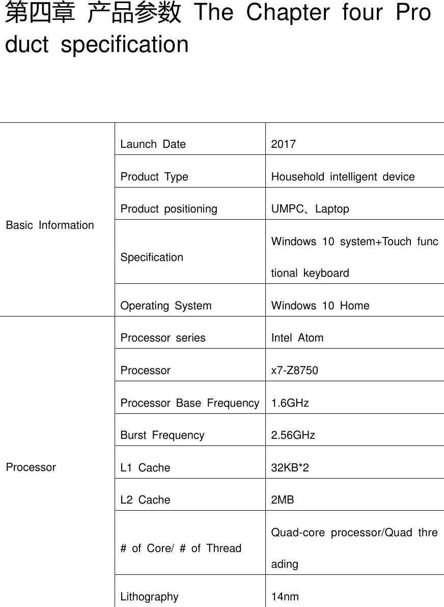 第四章 产品参数  The  Chapter  four  Product  specification Basic  Information Launch  Date 2017 Product  Type Household  intelligent  device Product  positioning UMPC、Laptop Specification Windows  10  system+Touch  functional  keyboard Operating  System Windows  10  Home Processor Processor  series Intel  Atom Processor x7-Z8750 Processor  Base  Frequency 1.6GHz Burst  Frequency 2.56GHz L1  Cache 32KB*2 L2  Cache 2MB #  of  Core/  #  of  Thread Quad-core  processor/Quad  threading Lithography 14nm 