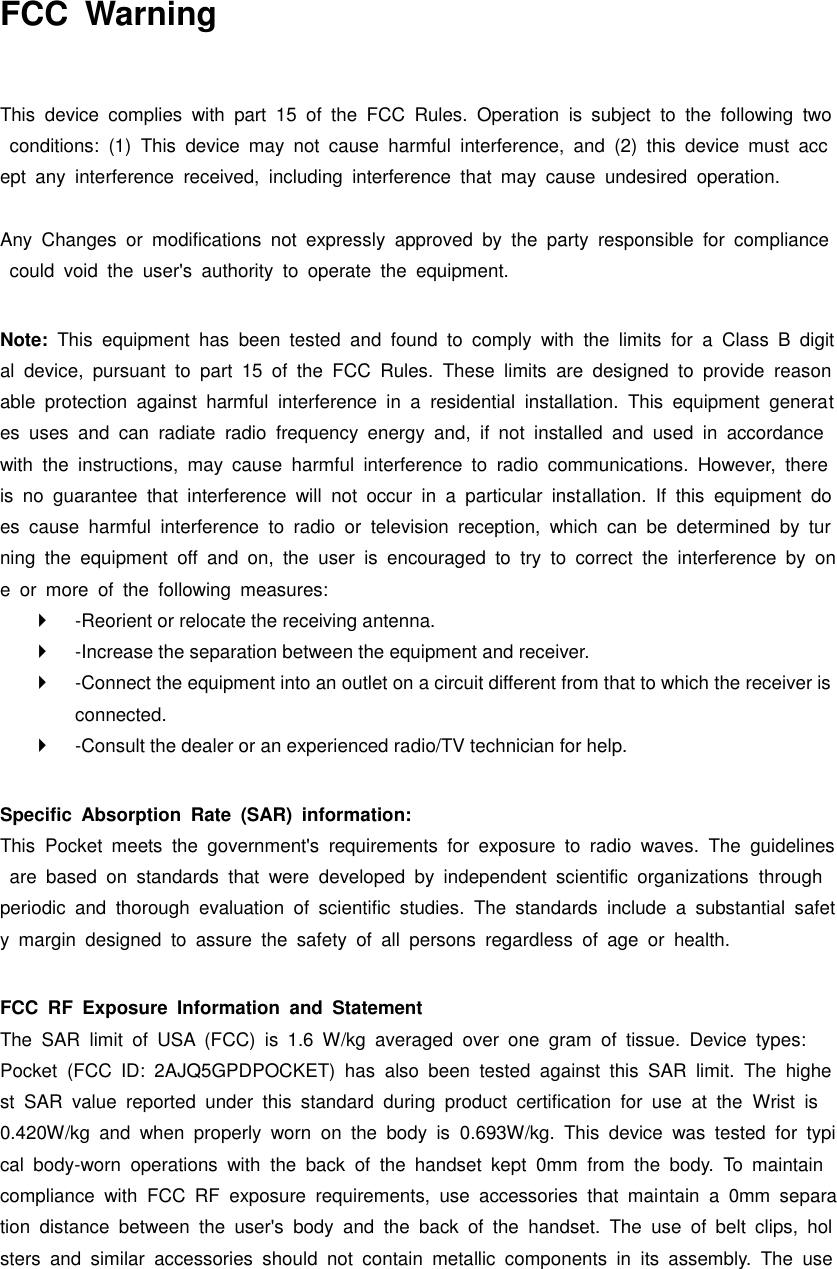 FCC  Warning  This  device  complies  with  part  15  of  the  FCC  Rules.  Operation  is  subject  to  the  following  two  conditions:  (1)  This  device  may  not  cause  harmful  interference,  and  (2)  this  device  must  accept  any  interference  received,  including  interference  that  may  cause  undesired  operation.  Any  Changes  or  modifications  not  expressly  approved  by  the  party  responsible  for  compliance  could  void  the  user&apos;s  authority  to  operate  the  equipment.    Note:  This  equipment  has  been  tested  and  found  to  comply  with  the  limits  for  a  Class  B  digital  device,  pursuant  to  part  15  of  the  FCC  Rules.  These  limits  are  designed  to  provide  reasonable  protection  against  harmful  interference  in  a  residential  installation.  This  equipment  generates  uses  and  can  radiate  radio  frequency  energy  and,  if  not  installed  and  used  in  accordance with  the  instructions,  may  cause  harmful  interference  to  radio  communications.  However,  there is  no  guarantee  that  interference  will  not  occur  in  a  particular  installation.  If  this  equipment  does  cause  harmful  interference  to  radio  or  television  reception,  which  can  be  determined  by  turning  the  equipment  off  and  on,  the  user  is  encouraged  to  try  to  correct  the  interference  by  one  or  more  of  the  following  measures:     -Reorient or relocate the receiving antenna.     -Increase the separation between the equipment and receiver.     -Connect the equipment into an outlet on a circuit different from that to which the receiver is connected.     -Consult the dealer or an experienced radio/TV technician for help.    Specific  Absorption  Rate  (SAR)  information:   This  Pocket  meets  the  government&apos;s  requirements  for  exposure  to  radio  waves.  The  guidelines  are  based  on  standards  that  were  developed  by  independent  scientific  organizations  through periodic  and  thorough  evaluation  of  scientific  studies.  The  standards  include  a  substantial  safety  margin  designed  to  assure  the  safety  of  all  persons  regardless  of  age  or  health.    FCC  RF  Exposure  Information  and  Statement   The  SAR  limit  of  USA  (FCC)  is  1.6  W/kg  averaged  over  one  gram  of  tissue.  Device  types:   Pocket  (FCC  ID:  2AJQ5GPDPOCKET)  has  also  been  tested  against  this  SAR  limit.  The  highest  SAR  value  reported  under  this  standard  during  product  certification  for  use  at  the  Wrist  is 0.420W/kg  and  when  properly  worn  on  the  body  is  0.693W/kg.  This  device  was  tested  for  typical  body-worn  operations  with  the  back  of  the  handset  kept  0mm  from  the  body.  To  maintain compliance  with  FCC  RF  exposure  requirements,  use  accessories  that  maintain  a  0mm  separation  distance  between  the  user&apos;s  body  and  the  back  of  the  handset.  The  use  of  belt  clips,  holsters  and  similar  accessories  should  not  contain  metallic  components  in  its  assembly.  The  use