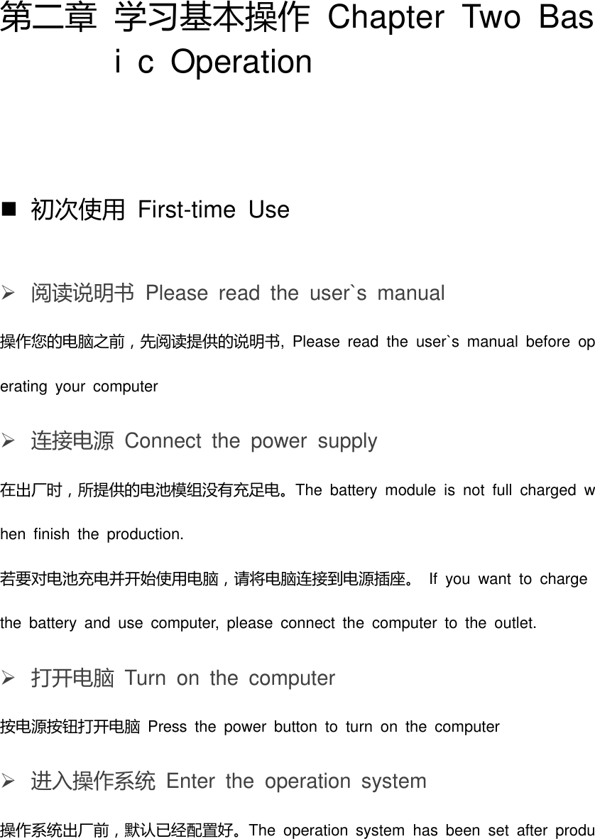 第二章 学习基本操作  Chapter  Two  Basi  c  Operation  初次使用  First-time  Use  阅读说明书  Please  read  the  user`s  manual 操作您的电脑之前，先阅读提供的说明书,  Please  read  the  user`s  manual  before  operating  your  computer  连接电源  Connect  the  power  supply 在出厂时，所提供的电池模组没有充足电。The  battery  module  is  not  full  charged  when  finish  the  production. 若要对电池充电并开始使用电脑，请将电脑连接到电源插座。  If  you  want  to  charge the  battery  and  use  computer,  please  connect  the  computer  to  the  outlet.    打开电脑  Turn  on  the  computer 按电源按钮打开电脑  Press  the  power  button  to  turn  on  the  computer  进入操作系统  Enter  the  operation  system 操作系统出厂前，默认已经配置好。The  operation  system  has  been  set  after  produ