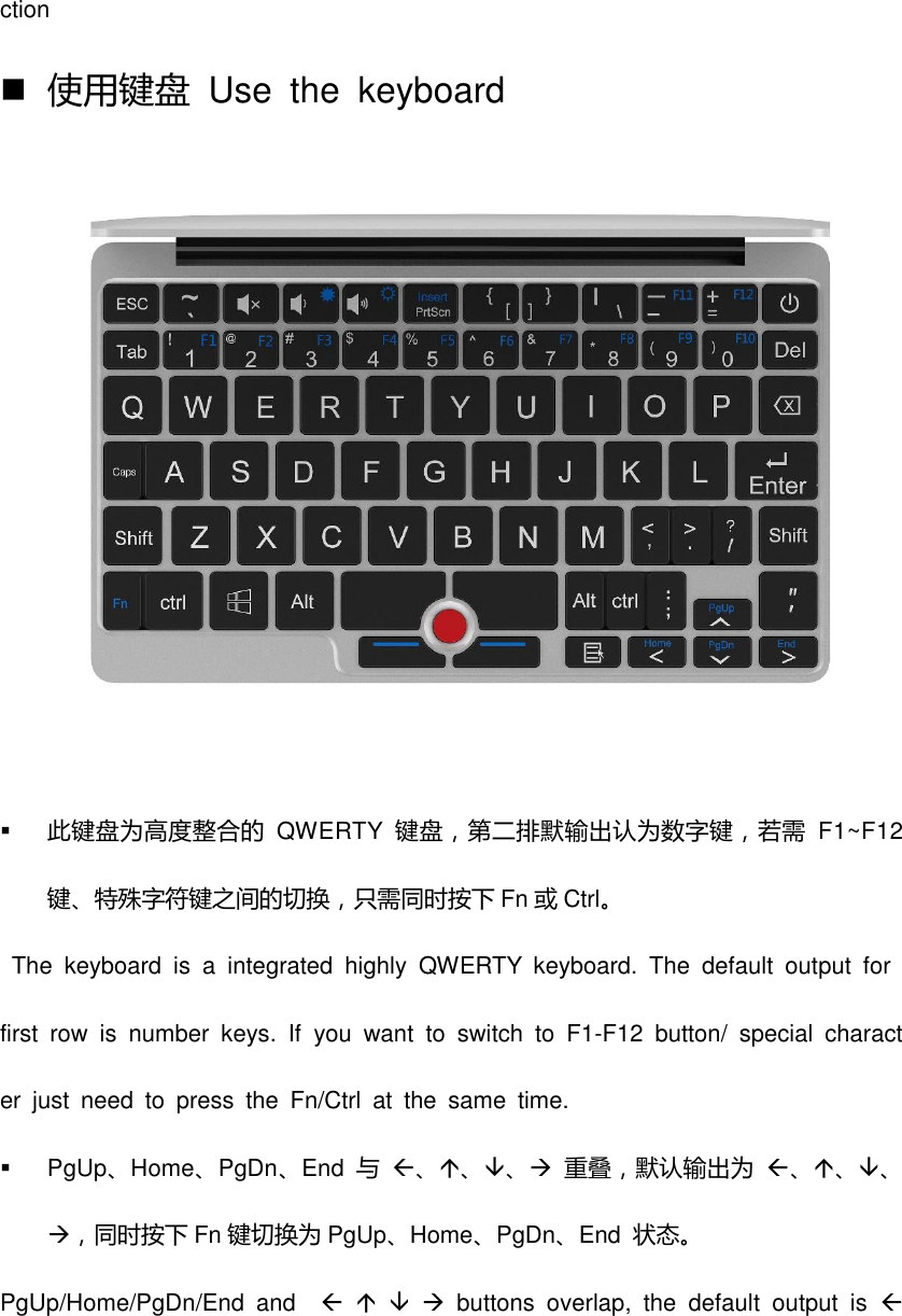 ction  使用键盘  Use  the  keyboard   此键盘为高度整合的 QWERTY 键盘，第二排默输出认为数字键，若需 F1~F12键、特殊字符键之间的切换，只需同时按下 Fn 或Ctrl。   The  keyboard  is  a  integrated  highly  QWERTY  keyboard.  The  default  output  for first  row  is  number  keys.  If  you  want  to  switch  to  F1-F12  button/  special  character  just  need  to  press  the  Fn/Ctrl  at  the  same  time.   PgUp、Home、PgDn、End 不 、、、 重叠，默认输出为 、、、，同时按下 Fn 键切换为 PgUp、Home、PgDn、End  状态。 PgUp/Home/PgDn/End  and         buttons  overlap,  the  default  output  is  