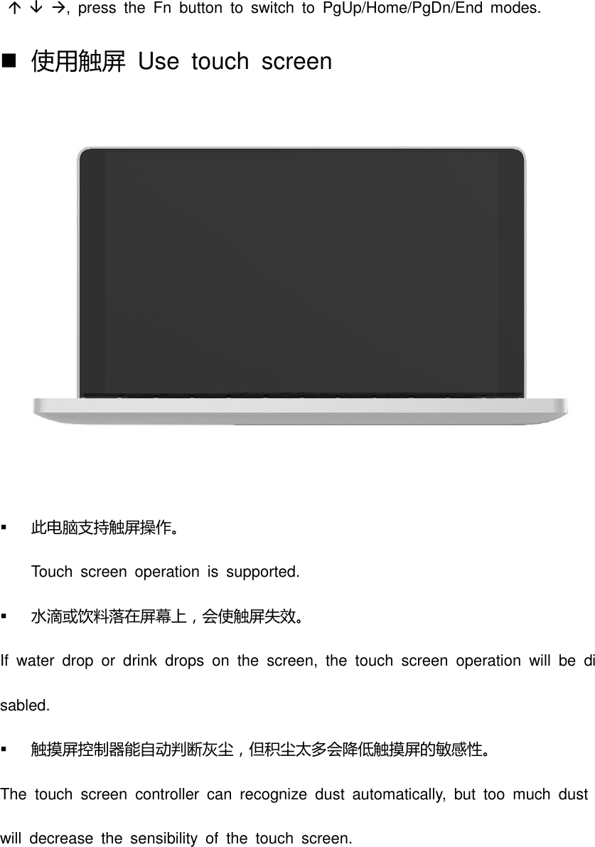    ,  press  the  Fn  button  to  switch  to  PgUp/Home/PgDn/End  modes.    使用触屏  Use  touch  screen   此电脑支持触屏操作。 Touch  screen  operation  is  supported.    水滴或饮料落在屏幕上，会使触屏失效。 If  water  drop  or  drink  drops  on  the  screen,  the  touch  screen  operation  will  be  disabled.  触摸屏控制器能自动判断灰尘，但积尘太多会降低触摸屏的敏感性。 The  touch  screen  controller  can  recognize  dust  automatically,  but  too  much  dust will  decrease  the  sensibility  of  the  touch  screen. 