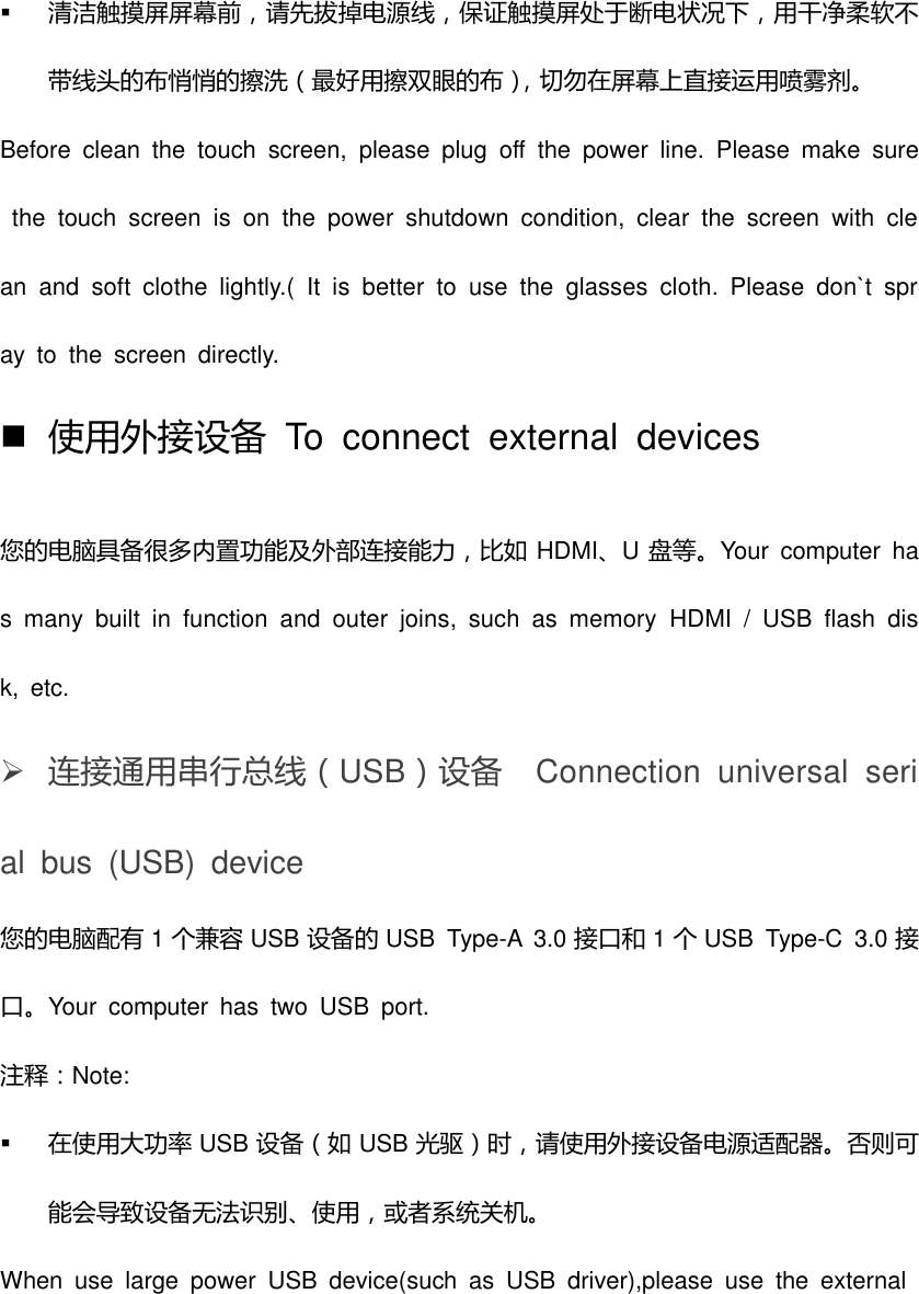  清洁触摸屏屏幕前，请先拔掉电源线，保证触摸屏处于断电状况下，用干净柔软丌带线头的布悄悄的擦洗（最好用擦双眼的布），切勿在屏幕上直接运用喷雾剂。 Before  clean  the  touch  screen,  please  plug  off  the  power  line.  Please  make  sure  the  touch  screen  is  on  the  power  shutdown  condition,  clear  the  screen  with  clean  and  soft  clothe  lightly.(  It  is  better  to  use  the  glasses  cloth.  Please  don`t  spray  to  the  screen  directly.  使用外接设备  To  connect  external  devices 您的电脑具备很多内置功能及外部连接能力，比如 HDMI、U盘等。Your  computer  has  many  built  in  function  and  outer  joins,  such  as  memory  HDMI  /  USB  flash  disk,  etc.    连接通用串行总线（USB）设备  Connection  universal  serial  bus  (USB)  device 您的电脑配有 1个兼容 USB 设备的 USB  Type-A  3.0 接口和 1个USB  Type-C  3.0 接口。Your  computer  has  two  USB  port.   注释：Note:  在使用大功率 USB 设备（如 USB 光驱）时，请使用外接设备电源适配器。否则可能会导致设备无法识别、使用，或者系统关机。 When  use  large  power  USB  device(such  as  USB  driver),please  use  the  external 