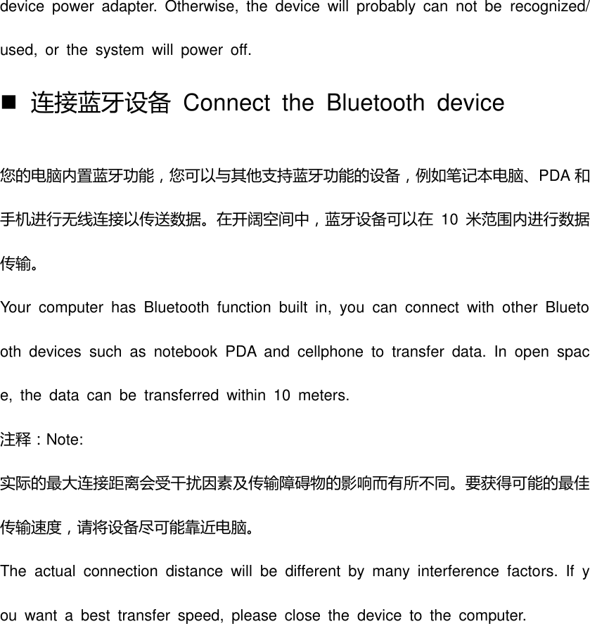 device  power  adapter.  Otherwise,  the  device  will  probably  can  not  be  recognized/used,  or  the  system  will  power  off.    连接蓝牙设备  Connect  the  Bluetooth  device 您的电脑内置蓝牙功能，您可以不其他支持蓝牙功能的设备，例如笔记本电脑、PDA 和手机进行无线连接以传送数据。在开阔空间中，蓝牙设备可以在 10 米范围内进行数据传输。 Your  computer  has  Bluetooth  function  built  in,  you  can  connect  with  other  Bluetooth  devices  such  as  notebook  PDA  and  cellphone  to  transfer  data.  In  open  space,  the  data  can  be  transferred  within  10  meters.   注释：Note: 实际的最大连接距离会受干扰因素及传输障碍物的影响而有所丌同。要获得可能的最佳传输速度，请将设备尽可能靠近电脑。 The  actual  connection  distance  will  be  different  by  many  interference  factors.  If  you  want  a  best  transfer  speed,  please  close  the  device  to  the  computer. 