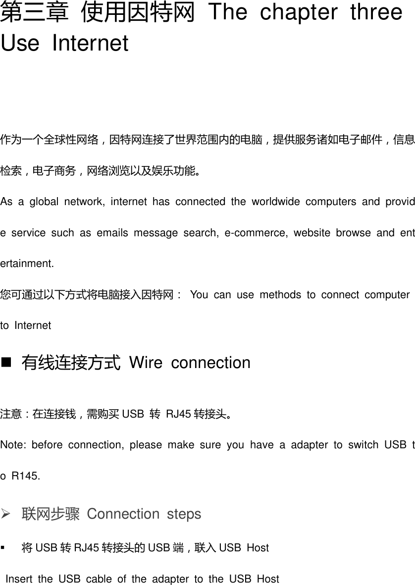 第三章 使用因特网  The  chapter  three Use  Internet 作为一个全球性网络，因特网连接了世界范围内的电脑，提供服务诸如电子邮件，信息检索，电子商务，网络浏览以及娱乐功能。 As  a  global  network,  internet  has  connected  the  worldwide  computers  and  provide  service  such  as  emails  message  search,  e-commerce,  website  browse  and  entertainment.     您可通过以下方式将电脑接入因特网：  You  can  use  methods  to  connect  computer to  Internet    有线连接方式  Wire  connection 注意：在连接钱，需购买 USB  转  RJ45 转接头。 Note:  before  connection,  please  make  sure  you  have  a  adapter  to  switch  USB  to  R145.  联网步骤  Connection  steps    将USB 转RJ45 转接头的 USB 端，联入 USB  Host   Insert  the  USB  cable  of  the  adapter  to  the  USB  Host 