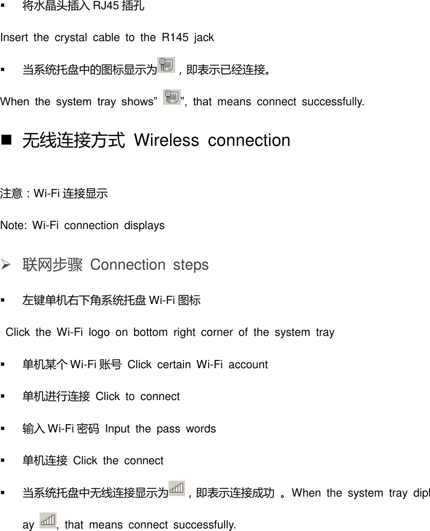  将水晶头插入 RJ45 插孔 Insert  the  crystal  cable  to  the  R145  jack  当系统托盘中的图标显示为 ，即表示已经连接。 When  the  system  tray  shows” ”,  that  means  connect  successfully.  无线连接方式  Wireless  connection 注意：Wi-Fi 连接显示 Note:  Wi-Fi  connection  displays  联网步骤  Connection  steps  左键单机右下角系统托盘 Wi-Fi 图标   Click  the  Wi-Fi  logo  on  bottom  right  corner  of  the  system  tray  单机某个 Wi-Fi 账号  Click  certain  Wi-Fi  account  单机进行连接 Click  to  connect  输入 Wi-Fi 密码  Input  the  pass  words  单机连接  Click  the  connect  当系统托盘中无线连接显示为 ，即表示连接成功 。When  the  system  tray  diplay  ,  that  means  connect  successfully. 