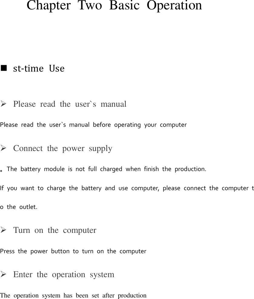 Chapter  Two Basic Operation st-time  UsePlease  read  the  user`s  manualPlease  read  the  user`s  manual  before  operating  your  computer Connect  the  power  supply。The  battery  module  is  not  full  charged  when  finish  the  production. If  you  want  to  charge  the  battery  and  use  computer,  please  connect  the  computer  to the  outlet.Turn  on  the  computerPress  the  power  button  to  turn  on  the  computer Enter  the  operation  systemThe  operation  system  has  been  set  after  production 