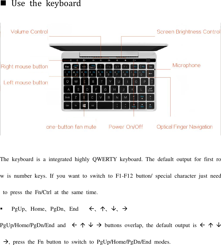 Use  the  keyboardThe  keyboard  is  a  integrated  highly  QWERTY  keyboard.  The  default  output  for  first  row  is  number  keys.  If  you  want  to  switch  to  F1-F12  button/  special  character  just  need  to  press  the  Fn/Ctrl  at  the  same  time.  PgUp、Home、PgDn、End   、、、 重叠，默认输出为PgUp/Home/PgDn/End  and         buttons  overlap,  the  default  output  is    ,  press  the  Fn  button  to  switch  to  PgUp/Home/PgDn/End  modes.