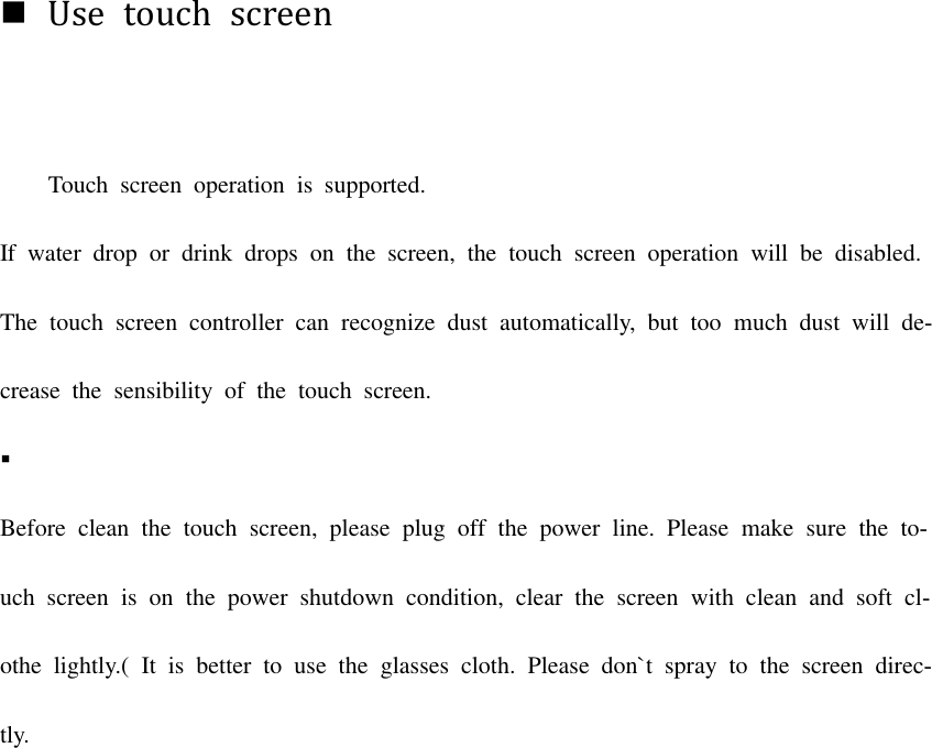 Use  touch  screenTouch  screen  operation  is  supported. If  water  drop  or  drink  drops  on  the  screen,  the  touch  screen  operation  will  be  disabled. The touch  screen  controller  can recognize  dust  automatically, but  too  much  dust  will  de-crease  the  sensibility  of  the  touch  screen. Before  clean  the  touch  screen,  please  plug  off  the  power  line.  Please  make  sure  the  to-uch screen  is  on the  power  shutdown  condition,  clear  the  screen  with  clean  and  soft  cl-othe  lightly.(  It  is  better  to  use  the  glasses  cloth.  Please  don`t  spray  to  the  screen  direc-tly. 