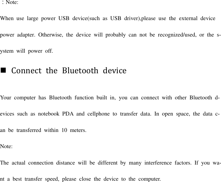 ：Note: When  use  large  power  USB  device(such  as  USB  driver),please  use  the  external  device power  adapter.  Otherwise,  the  device  will  probably  can  not  be recognized/used,  or  the  s-ystem  will  power  off. Connect  the  Bluetooth  deviceYour  computer  has  Bluetooth  function  built  in,  you  can connect  with  other  Bluetooth  d-evices  such  as  notebook  PDA  and cellphone  to  transfer  data.  In  open space,  the  data  c-an  be  transferred  within  10  meters. Note: The actual  connection  distance  will  be different  by  many  interference  factors.  If  you  wa-nt  a  best  transfer  speed,  please  close  the  device  to  the  computer. 