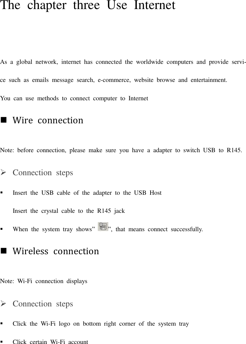 The  chapter  three  Use  Internet As  a global  network,  internet  has  connected  the  worldwide  computers  and provide  servi-ce  such  as  emails  message  search,  e-commerce,  website  browse  and  entertainment. You  can  use  methods  to  connect  computer  to  Internet Wire  connectionNote:  before  connection,  please  make  sure  you  have  a  adapter  to  switch  USB  to  R145. Connection  stepsInsert  the  USB  cable  of  the  adapter  to  the  USB  HostInsert  the  crystal  cable  to  the  R145  jack When  the  system  tray  shows””,  that  means  connect  successfully. Wireless  connectionNote:  Wi-Fi  connection  displays Connection  stepsClick  the  Wi-Fi  logo  on  bottom  right  corner  of  the  system  trayClick  certain  Wi-Fi  account