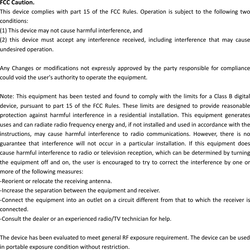 FCC Caution. This  device  complies  with  part  15  of  the  FCC  Rules. Operation  is  subject to  the  following  two conditions:   (1) This device may not cause harmful interference, and(2) this  device  must  accept  any  interference  received,  including  interference  that  may  causeundesired operation.Any  Changes or  modifications not  expressly approved  by  the  party responsible for  compliance could void the user&apos;s authority to operate the equipment. Note: This equipment has been tested and found to comply with the limits for a Class B digital device, pursuant  to part  15 of  the  FCC Rules.  These  limits are  designed  to provide reasonable protection  against  harmful  interference  in  a  residential  installation.  This  equipment  generates uses and can radiate radio frequency energy and, if not installed and used in accordance with the instructions,  may  cause  harmful  interference  to  radio  communications.  However,  there  is  no guarantee  that  interference  will  not  occur  in  a  particular  installation.  If  this  equipment  does cause harmful interference to radio or television reception, which can be determined by turning the equipment off and on, the user is encouraged to try to correct the interference  by one or more of the following measures: -Reorient or relocate the receiving antenna.-Increase the separation between the equipment and receiver.-Connect the equipment into an outlet on a circuit different from that to which the receiver  isconnected.-Consult the dealer or an experienced radio/TV technician for help.The device has been evaluated to meet general RF exposure requirement. The device can be used in portable exposure condition without restriction.     