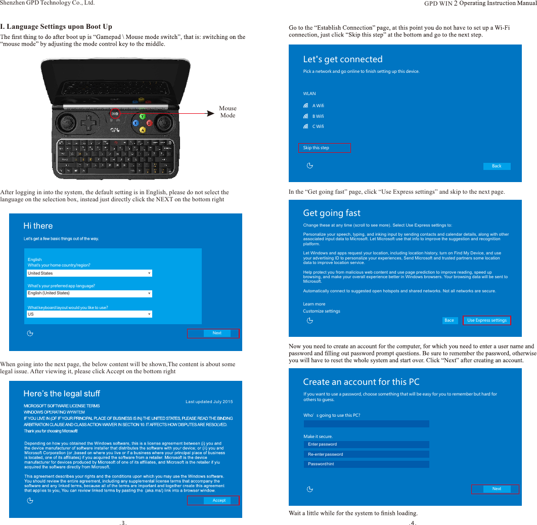 .3. . 4.I. Language Settings upon Boot UpMouse ModeAfter logging in into the system, the default setting is in English, please do not select the language on the selection box, instead just directly click the NEXT on the bottom rightWhen going into the next page, the below content will be shown,The content is about some legal issue. After viewing it, please click Accept on the bottom rightAcceptHi there&gt;EnglishWhat’s your home country/region?United States&gt;What&apos;s your preferred app language?English (United States)&gt;What keyboard layout would you like to use?USNextShenzhen GPD Technology Co., Ltd.Let&apos;s get connectedBackPick a network and go online to finish setting up this device.WLANSkip this stepA WifiB WifiC WifiIn the “Get going fast” page, click “Use Express settings” and skip to the next page.Get going fastBace Use Express settingsLearn moreCustomize settingsChange these at any time (scroll to see more). Select Use Express settings to:Personalize your speech, typing, and inking input by sending contacts and calendar details, along with other associated input data to Microsoft. Let Microsoft use that info to improve the suggestion and recognition platform.Let Windows and apps request your location, including location history, turn on Find My Device, and use your advertising ID to personalize your experiences, Send Microsoft and trusted partners some location data to improve location service.Help protect you from malicious web content and use page prediction to improve reading, speed up browsing, and make your overall experience better in Windows browsers. Your browsing data will be sent to Microsoft.Automatically connect to suggested open hotspots and shared networks. Not all networks are secure.Create an account for this PCIf you want to use a password, choose something that will be easy for you to remember but hard for others to guess.Next用户名Make it secure.Who’s going to use this PC?   User nameEnter passwordRe-enter passwordPassword hintLast updated J uly 2015GPD WIN 2