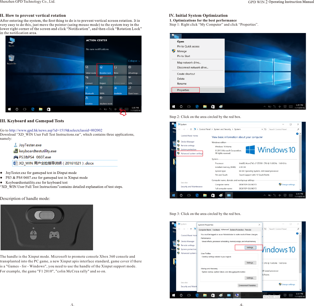 .5. . 6.Description of handle mode:II. How to prevent vertical rotationGo to http://www.gpd.hk/news.asp?id=1519&amp;selectclassid=002002Download “XD_WIN User Full Test Instructions.rar”, which contains three applications, namely:IV. Initial System Optimization1. Optimizations for the best performanceStep 1: Right click “My Computer” and click “Properties”.Step 2: Click on the area circled by the red box.Shenzhen GPD Technology Co., Ltd.Step 3: Click on the area circled by the red box.The handle is the Xinput mode. Microsoft to promote console Xbox 360 console and transplanted into the PC game, a new Xinput apis interface standard, game cover if thereis a &quot;Games - for - Windows&quot;, you need to use the handle of the Xinput support mode. For example, the game &quot;F1 2010&quot;, &quot;colin McCrea rally&quot; and so on.GPD WIN 2