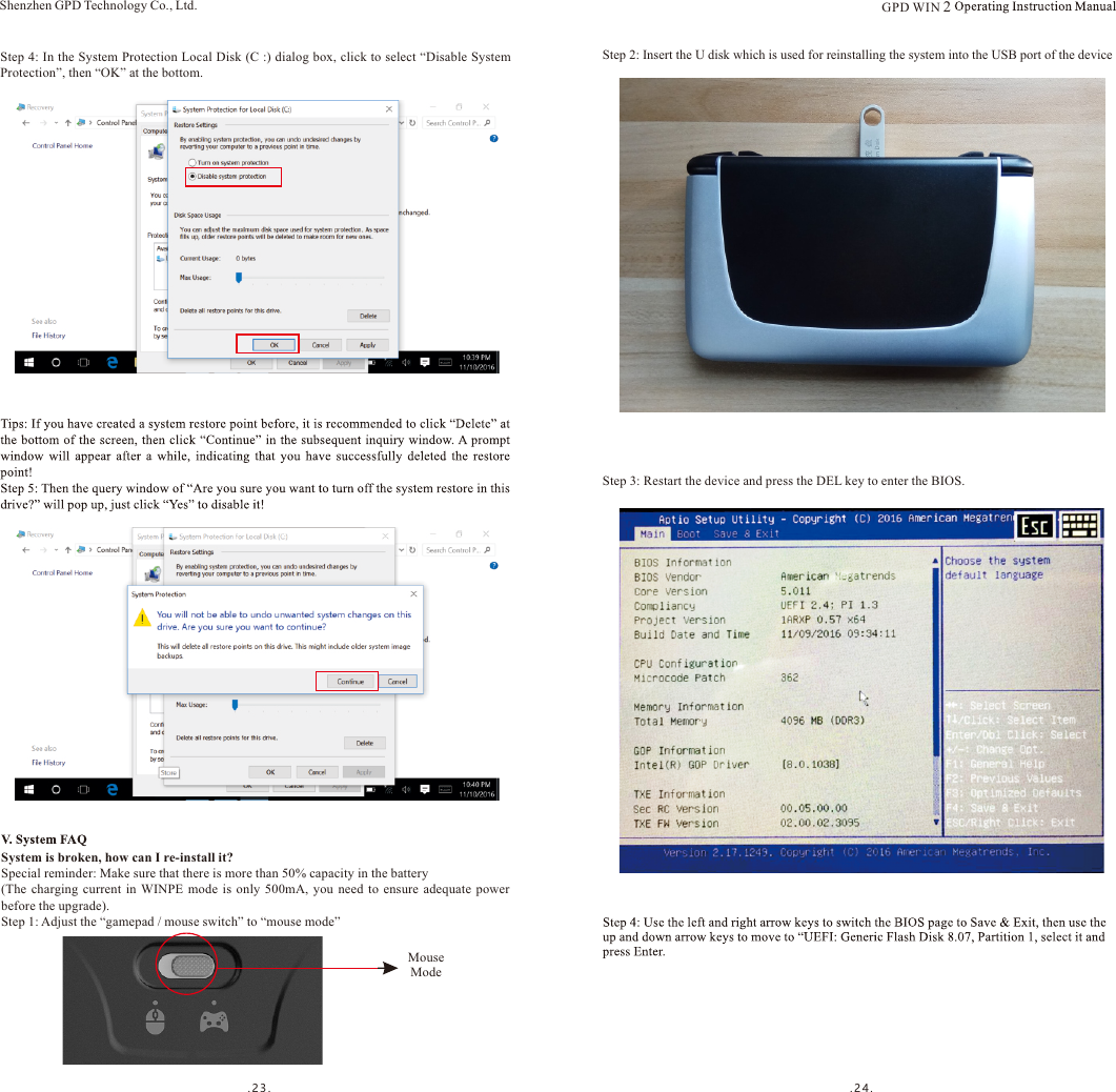 .23. . 2 4 .Step 4: In the System Protection Local Disk (C :) dialog box, click to select “Disable System Protection”, then “OK” at the bottom.Shenzhen GPD Technology Co., Ltd.System is broken, how can I re-install it?Special reminder: Make sure that there is more than 50% capacity in the battery(The  charging  current  in  WINPE  mode  is  only  500mA,  you  need  to  ensure  adequate  power before the upgrade).Step 1: Adjust the “gamepad / mouse switch” to “mouse mode”Step 2: Insert the U disk which is used for reinstalling the system into the USB port of the deviceStep 3: Restart the device and press the DEL key to enter the BIOS.Mouse ModeGPD WIN 2