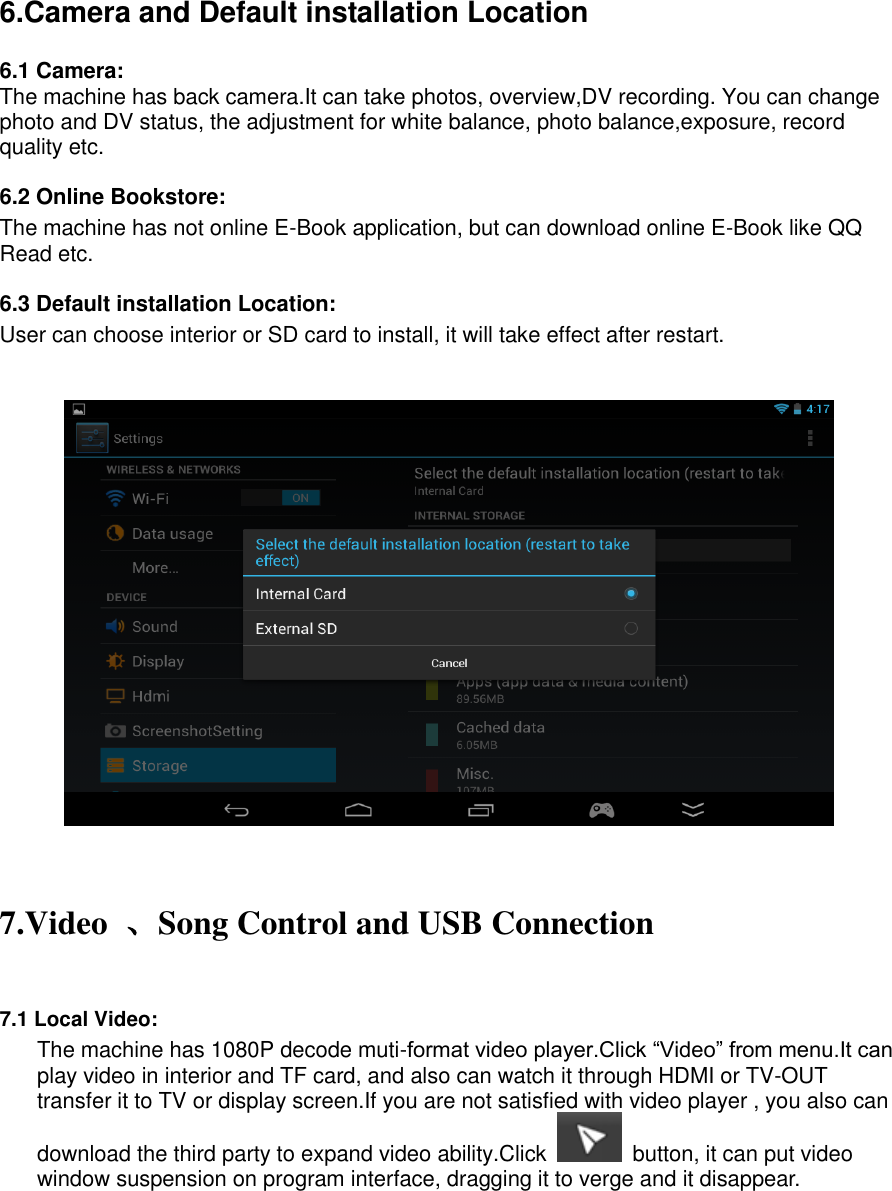    6.Camera and Default installation Location  6.1 Camera: The machine has back camera.It can take photos, overview,DV recording. You can change photo and DV status, the adjustment for white balance, photo balance,exposure, record quality etc. 6.2 Online Bookstore: The machine has not online E-Book application, but can download online E-Book like QQ Read etc. 6.3 Default installation Location: User can choose interior or SD card to install, it will take effect after restart.      7.Video  、Song Control and USB Connection  7.1 Local Video: The machine has 1080P decode muti-format video player.Click “Video” from menu.It can play video in interior and TF card, and also can watch it through HDMI or TV-OUT transfer it to TV or display screen.If you are not satisfied with video player , you also can download the third party to expand video ability.Click    button, it can put video window suspension on program interface, dragging it to verge and it disappear. 