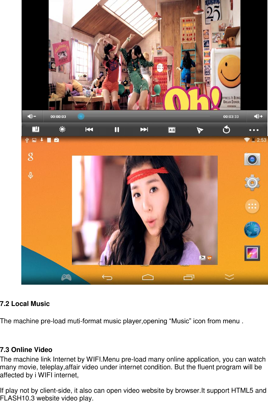       7.2 Local Music  The machine pre-load muti-format music player,opening “Music” icon from menu .   7.3 Online Video The machine link Internet by WIFI.Menu pre-load many online application, you can watch many movie, teleplay,affair video under internet condition. But the fluent program will be affected by i WIFI internet,  If play not by client-side, it also can open video website by browser.It support HTML5 and FLASH10.3 website video play.  