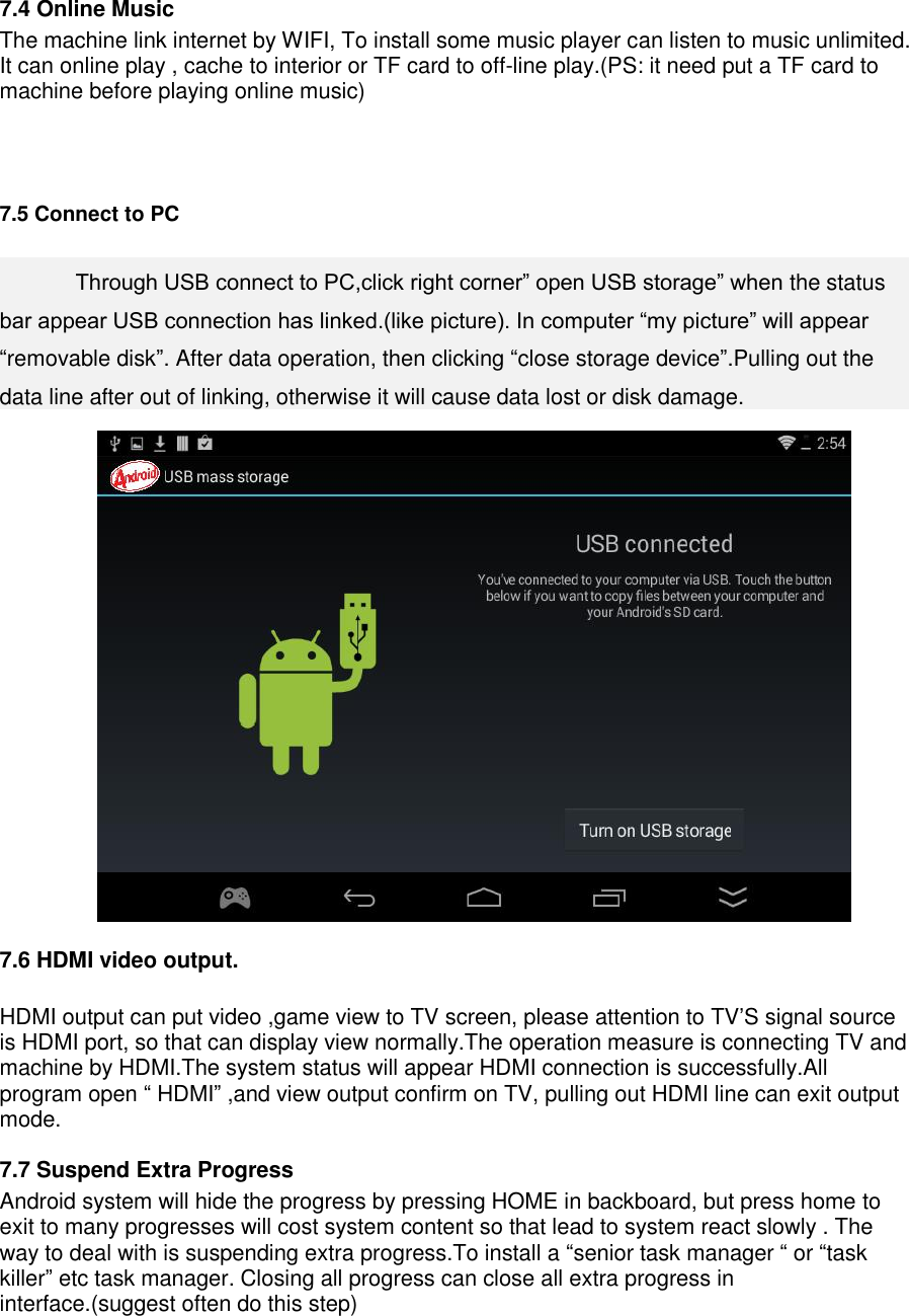    7.4 Online Music The machine link internet by WIFI, To install some music player can listen to music unlimited. It can online play , cache to interior or TF card to off-line play.(PS: it need put a TF card to machine before playing online music)    7.5 Connect to PC     Through USB connect to PC,click right corner” open USB storage” when the status bar appear USB connection has linked.(like picture). In computer “my picture” will appear “removable disk”. After data operation, then clicking “close storage device”.Pulling out the data line after out of linking, otherwise it will cause data lost or disk damage.   7.6 HDMI video output.  HDMI output can put video ,game view to TV screen, please attention to TV’S signal source is HDMI port, so that can display view normally.The operation measure is connecting TV and machine by HDMI.The system status will appear HDMI connection is successfully.All program open “ HDMI” ,and view output confirm on TV, pulling out HDMI line can exit output mode. 7.7 Suspend Extra Progress Android system will hide the progress by pressing HOME in backboard, but press home to exit to many progresses will cost system content so that lead to system react slowly . The way to deal with is suspending extra progress.To install a “senior task manager “ or “task killer” etc task manager. Closing all progress can close all extra progress in interface.(suggest often do this step) 