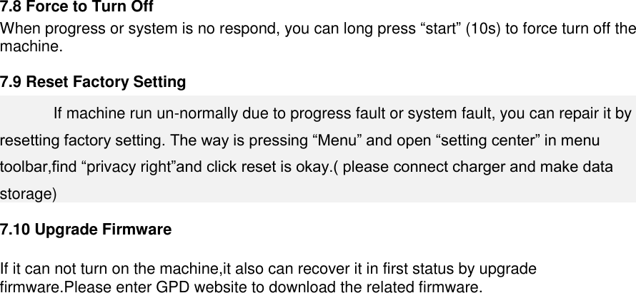    7.8 Force to Turn Off   When progress or system is no respond, you can long press “start” (10s) to force turn off the machine. 7.9 Reset Factory Setting   If machine run un-normally due to progress fault or system fault, you can repair it by resetting factory setting. The way is pressing “Menu” and open “setting center” in menu toolbar,find “privacy right”and click reset is okay.( please connect charger and make data storage) 7.10 Upgrade Firmware  If it can not turn on the machine,it also can recover it in first status by upgrade firmware.Please enter GPD website to download the related firmware.    