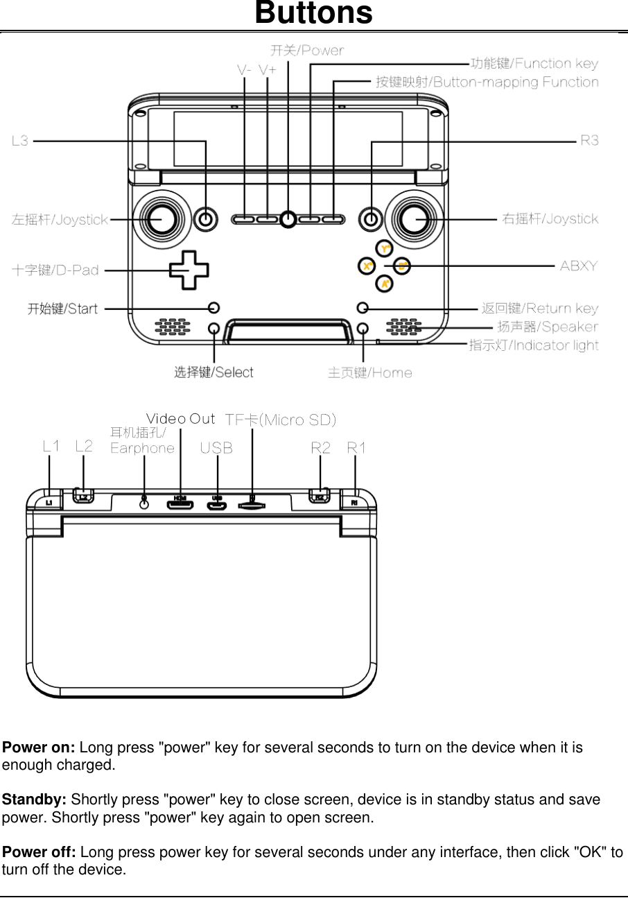    Buttons   Power on: Long press &quot;power&quot; key for several seconds to turn on the device when it is enough charged.  Standby: Shortly press &quot;power&quot; key to close screen, device is in standby status and save power. Shortly press &quot;power&quot; key again to open screen.  Power off: Long press power key for several seconds under any interface, then click &quot;OK&quot; to turn off the device.    