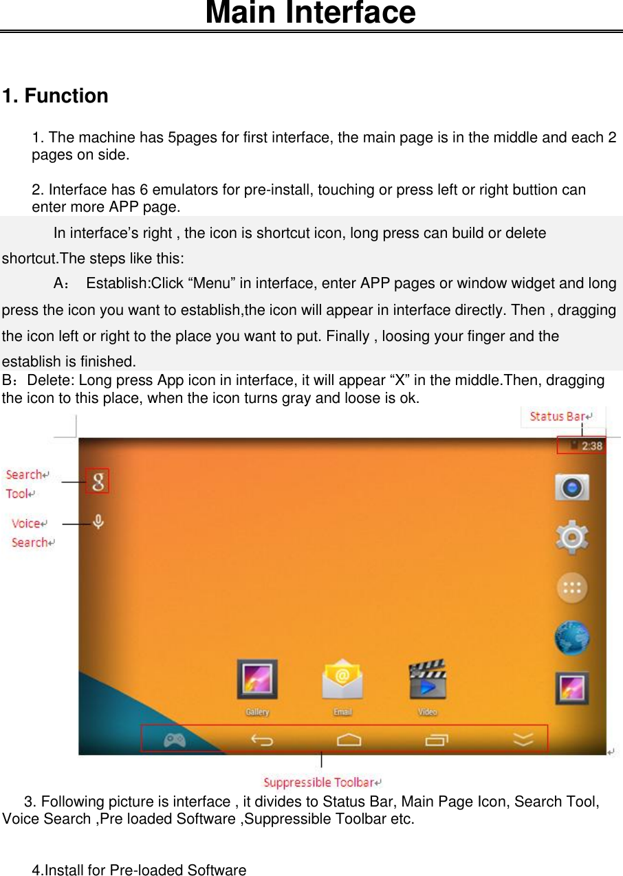    Main Interface   1. Function  1. The machine has 5pages for first interface, the main page is in the middle and each 2 pages on side.  2. Interface has 6 emulators for pre-install, touching or press left or right buttion can enter more APP page.  In interface’s right , the icon is shortcut icon, long press can build or delete shortcut.The steps like this:    A：  Establish:Click “Menu” in interface, enter APP pages or window widget and long press the icon you want to establish,the icon will appear in interface directly. Then , dragging the icon left or right to the place you want to put. Finally , loosing your finger and the establish is finished. B：Delete: Long press App icon in interface, it will appear “X” in the middle.Then, dragging the icon to this place, when the icon turns gray and loose is ok.        3. Following picture is interface , it divides to Status Bar, Main Page Icon, Search Tool, Voice Search ,Pre loaded Software ,Suppressible Toolbar etc.   4.Install for Pre-loaded Software 