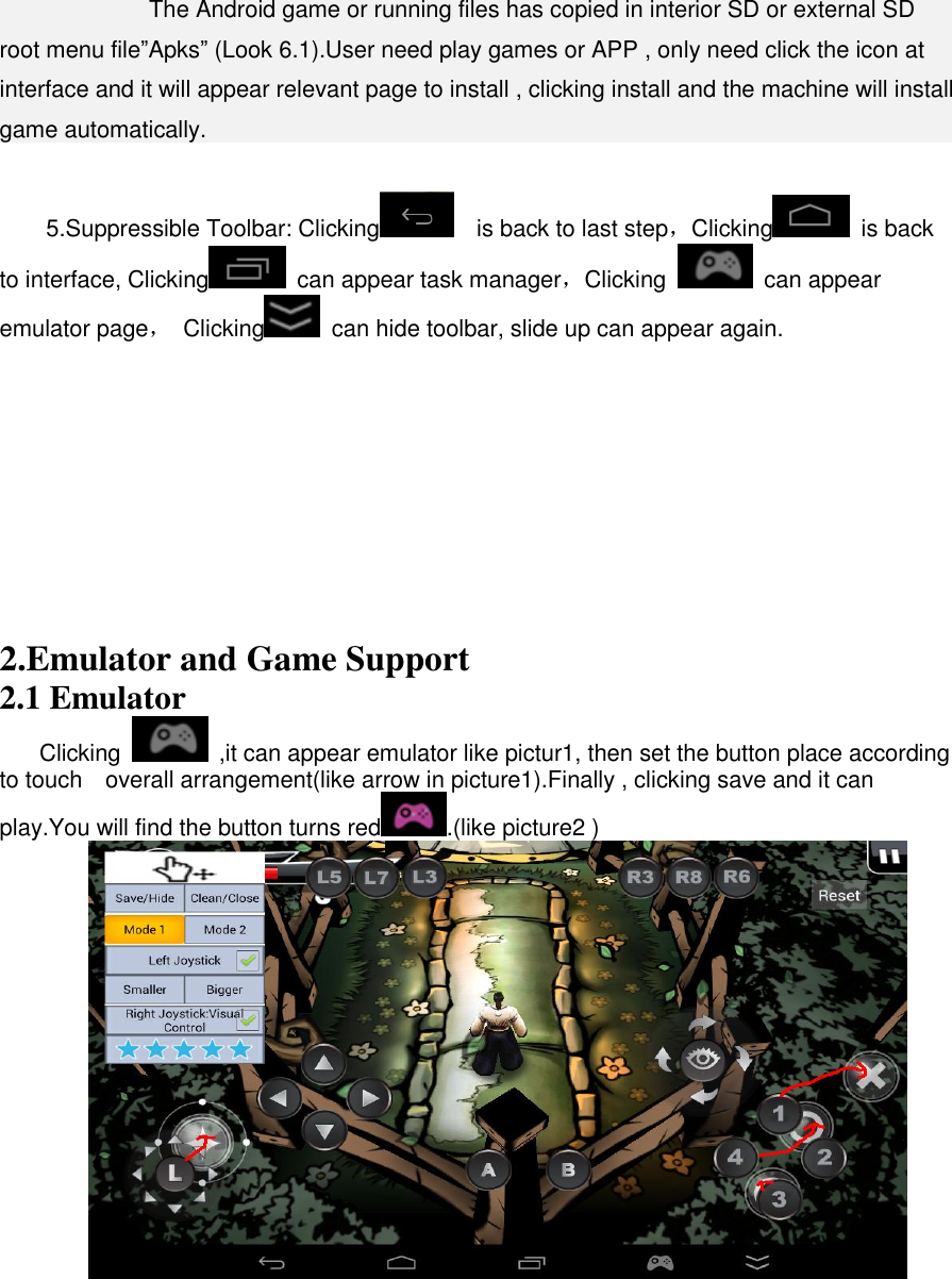                 The Android game or running files has copied in interior SD or external SD root menu file”Apks” (Look 6.1).User need play games or APP , only need click the icon at interface and it will appear relevant page to install , clicking install and the machine will install game automatically.   5.Suppressible Toolbar: Clicking   is back to last step，Clicking   is back to interface, Clicking   can appear task manager，Clicking    can appear emulator page，  Clicking   can hide toolbar, slide up can appear again.            2.Emulator and Game Support 2.1 Emulator Clicking    ,it can appear emulator like pictur1, then set the button place according to touch    overall arrangement(like arrow in picture1).Finally , clicking save and it can play.You will find the button turns red .(like picture2 )    