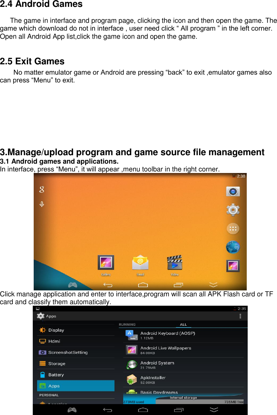    2.4 Android Games          The game in interface and program page, clicking the icon and then open the game. The game which download do not in interface , user need click “ All program ” in the left corner. Open all Android App list,click the game icon and open the game.    2.5 Exit Games         No matter emulator game or Android are pressing “back” to exit ,emulator games also can press “Menu” to exit.       3.Manage/upload program and game source file management 3.1 Android games and applications. In interface, press “Menu”, it will appear ,menu toolbar in the right corner.  Click manage application and enter to interface,program will scan all APK Flash card or TF card and classify them automatically.  